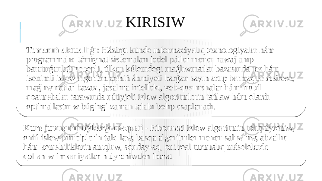 KIRISIW Temanıń aktuallıǵı: Házirgi kúnde informaciyalıq texnologiyalar hám programmalıq támiynat sistemaları jedel pátler menen rawajlanıp baratırǵanlıǵı sebepli, úlken kólemdegi maǵlıwmatlar bazasında tez hám isenimli izlew algoritmleriniń áhmiyeti barǵan sayın artıp barmaqta. Ásirese, maǵlıwmatlar bazası, jasalma intellekt, veb-qosımshalar hám mobil qosımshalar tarawında nátiyjeli izlew algoritmlerin tańlaw hám olardı optimallastırıw búgingi zaman talabı bolıp esaplanadı. Kurs jumısınıń tiykarģı maqseti - Fibonacci izlew algoritmin tolıq úyreniw, oniń islew principlerin talqılaw, basqa algoritmler menen salıstırıw, abzallıq hám kemshiliklerin anıqlaw, sonday-aq, oni real turmıslıq máselelerde qollanıw imkaniyatların úyreniwden ibarat. 16 3715 25 1A 0E12 10 19 0C 07 03 0C 14 19 
