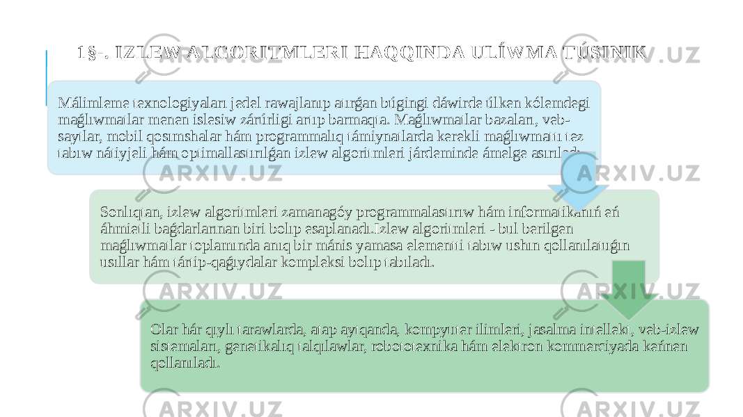 1§-. IZLEW ALGORITMLERI HAQQINDA ULÍWMA TÚSINIK Málimleme texnologiyaları jedel rawajlanıp atırǵan búgingi dáwirde úlken kólemdegi maǵlıwmatlar menen islesiw zárúrligi artıp barmaqta. Maǵlıwmatlar bazaları, veb- saytlar, mobil qosımshalar hám programmalıq támiynatlarda kerekli maǵlıwmattı tez tabıw nátiyjeli hám optimallastırılǵan izlew algoritmleri járdeminde ámelge asırıladı. Sonlıqtan, izlew algoritmleri zamanagóy programmalastırıw hám informatikanıń eń áhmietli baǵdarlarınan biri bolıp esaplanadı.Izlew algoritmleri - bul berilgen maǵlıwmatlar toplamında anıq bir mánis yamasa elementti tabıw ushın qollanılatuǵın usıllar hám tártip-qaǵıydalar kompleksi bolıp tabıladı. Olar hár qıylı tarawlarda, atap aytqanda, kompyuter ilimleri, jasalma intellekt, veb-izlew sistemaları, genetikalıq talqılawlar, robototexnika hám elektron kommerciyada keńnen qollanıladı. 