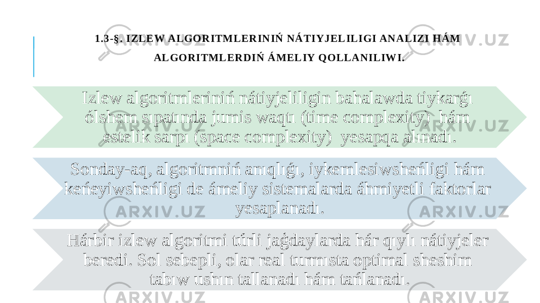 1 . 3 - § . I Z L E W A L GOR IT M L E R I N IŃ N Á T IY J E L IL I GI A N A L IZ I HÁ M A L GOR IT M L E R D I Ń Á M E L IY QOL L A N IL IW I. Izlew algoritmleriniń nátiyjeliligin bahalawda tiykarǵı ólshem sıpatında jumis waqtı (time complexity) hám estelik sarpı (space complexity) yesapqa alınadı. Sonday-aq, algoritmniń anıqlıǵı, iykemlesiwsheńligi hám keńeyiwsheńligi de ámeliy sistemalarda áhmiyetli faktorlar yesaplanadı. Hárbir izlew algoritmi túrli jaģdaylarda hár qıylı nátiyjeler beredi. Sol sebepli, olar real turmısta optimal sheshim tabıw ushın tallanadı hám tańlanadı. 