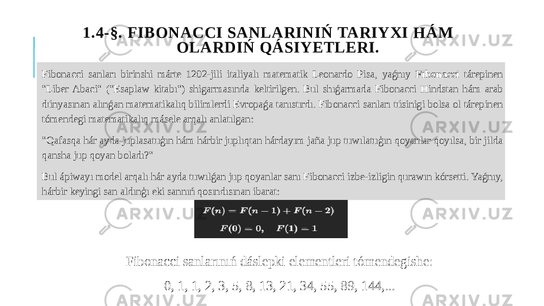  1.4-§. FIBONACCI SANLARINIŃ TARIYXI HÁM OLARDIŃ QÁSIYETLERI. Fibonacci sanları birinshi márte 1202-jili italiyalı matematik Leonardo Pisa, yaǵnıy Fibonacci tárepinen &#34;Liber Abaci&#34; (&#34;Esaplaw kitabı&#34;) shigarmasında keltirilgen. Bul shıǵarmada Fibonacci Hindstan hám arab dúnyasınan alınǵan matematikalıq bilimlerdi Evropaǵa tanıstırdı. Fibonacci sanları túsinigi bolsa ol tárepinen tómendegi matematikalıq másele arqalı anlatılgan: &#34;Qafasqa hár ayda juplasatuģın hám hárbir juplıqtan hárdayım jaña jup tuwılatuģın qoyanlar qoyılsa, bir jilda qansha jup qoyan boladı?&#34; Bul ápiwayı model arqalı hár ayda tuwılǵan jup qoyanlar sanı Fibonacci izbe-izligin qurawın kórsetti. Yaǵnıy, hárbir keyingi san aldınģı eki sannıń qosındısınan ibarat: Fibonacci sanlarınıń dáslepki elementleri tómendegishe: 0, 1, 1, 2, 3, 5, 8, 13, 21, 34, 55, 89, 144,... 