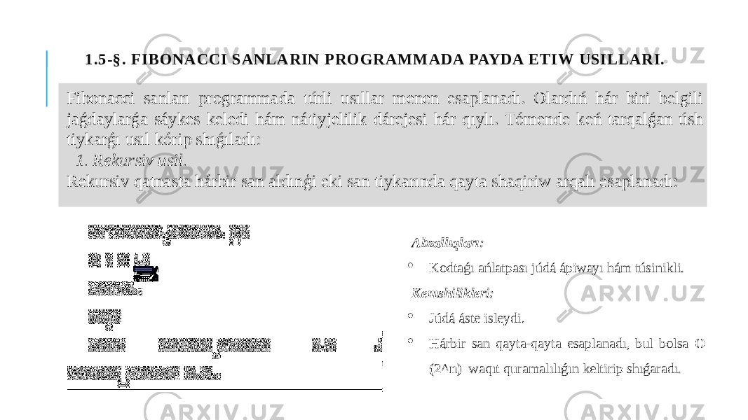 1.5-§. F IBONACCI SANLARIN PROGRAMM ADA PAYDA ET IW USIL LARI. Fibonacci sanları programmada túrli usıllar menen esaplanadı. Olardıń hár biri belgili jaǵdaylarǵa sáykes keledi hám nátiyjelilik dárejesi hár qıylı. Tómende keń tarqalǵan úsh tiykarǵı usıl kórip shıǵıladı: 1. Rekursiv usil. Rekursiv qatnasta hárbir san aldınģi eki san tiykarında qayta shaqiriw arqalı esaplanadı: Abzallıqları:  Kodtaǵı ańlatpası júdá ápiwayı hám túsinikli. Kemshilikleri:  Júdá áste isleydi.  Hárbir san qayta-qayta esaplanadı, bul bolsa O (2^n) waqıt quramalılıǵın keltirip shıǵaradı. 