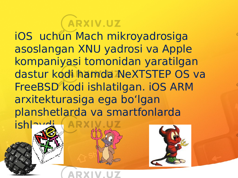 iOS uchun Mach mikroyadrosiga asoslangan XNU yadrosi va Apple kompaniyasi tomonidan yaratilgan dastur kodi hamda NeXTSTEP OS va FreeBSD kodi ishlatilgan. iOS ARM arxitekturasiga ega bo‘lgan planshetlarda va smartfonlarda ishlaydi. 