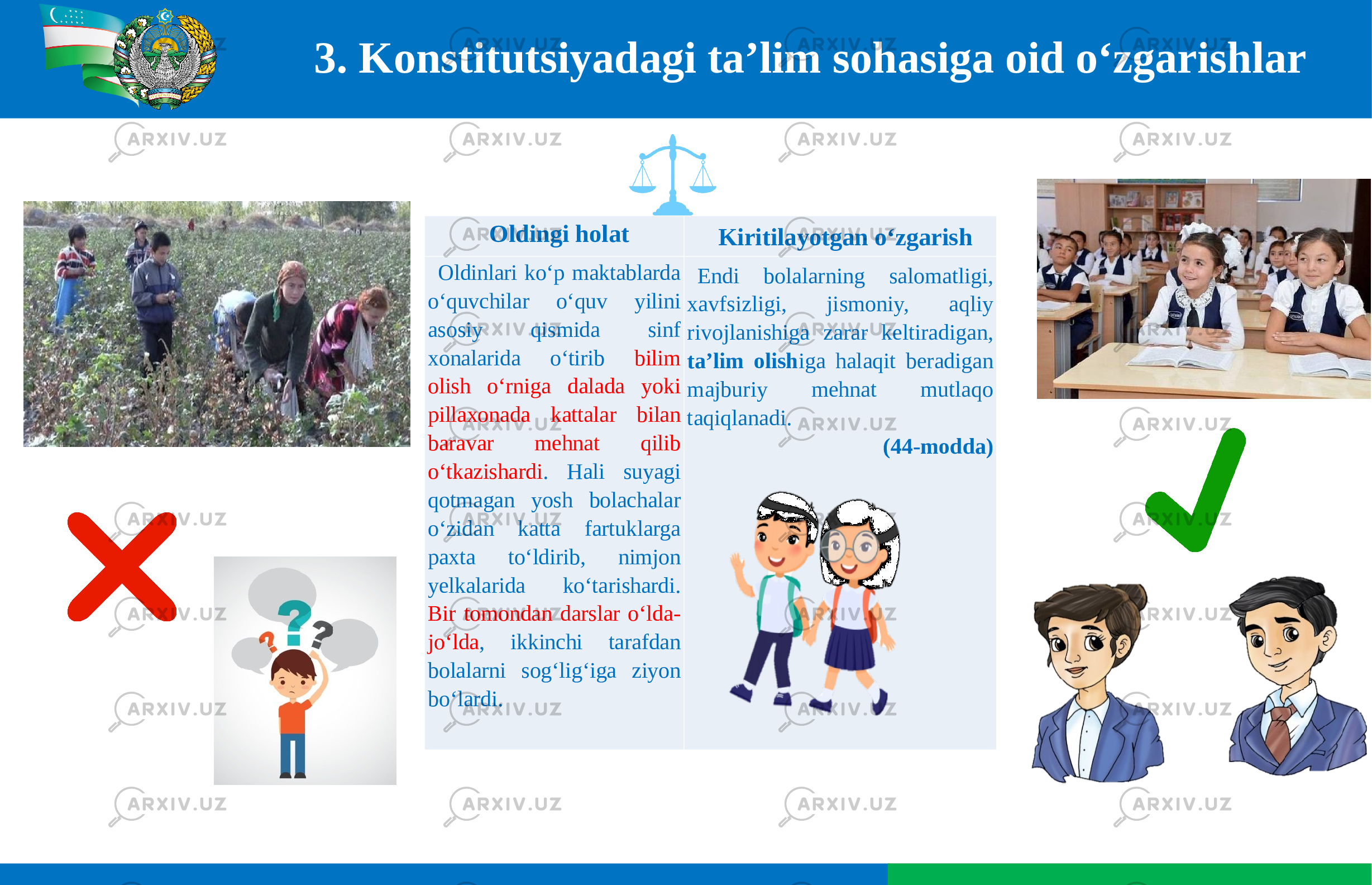 3. Konstitutsiyadagi ta’lim sohasiga oid o‘zgarishlar Oldingi holat Kiritilayotgan o‘zgarish Oldinlari ko‘p maktablarda o‘quvchilar o‘quv yilini asosiy qismida sinf xonalarida o‘tirib bilim olish o‘rniga dalada yoki pillaxonada kattalar bilan baravar mehnat qilib o‘tkazishardi . Hali suyagi qotmagan yosh bolachalar o‘zidan katta fartuklarga paxta to‘ldirib, nimjon yelkalarida ko‘tarishardi. Bir tomondan darslar o‘lda- jo‘lda , ikkinchi tarafdan bolalarni sog‘lig‘iga ziyon bo‘lardi. Endi bolalarning salomatligi, xavfsizligi, jismoniy, aqliy rivojlanishiga zarar keltiradigan, ta’lim olish iga halaqit beradigan majburiy mehnat mutlaqo taqiqlanadi. (44-modda) 