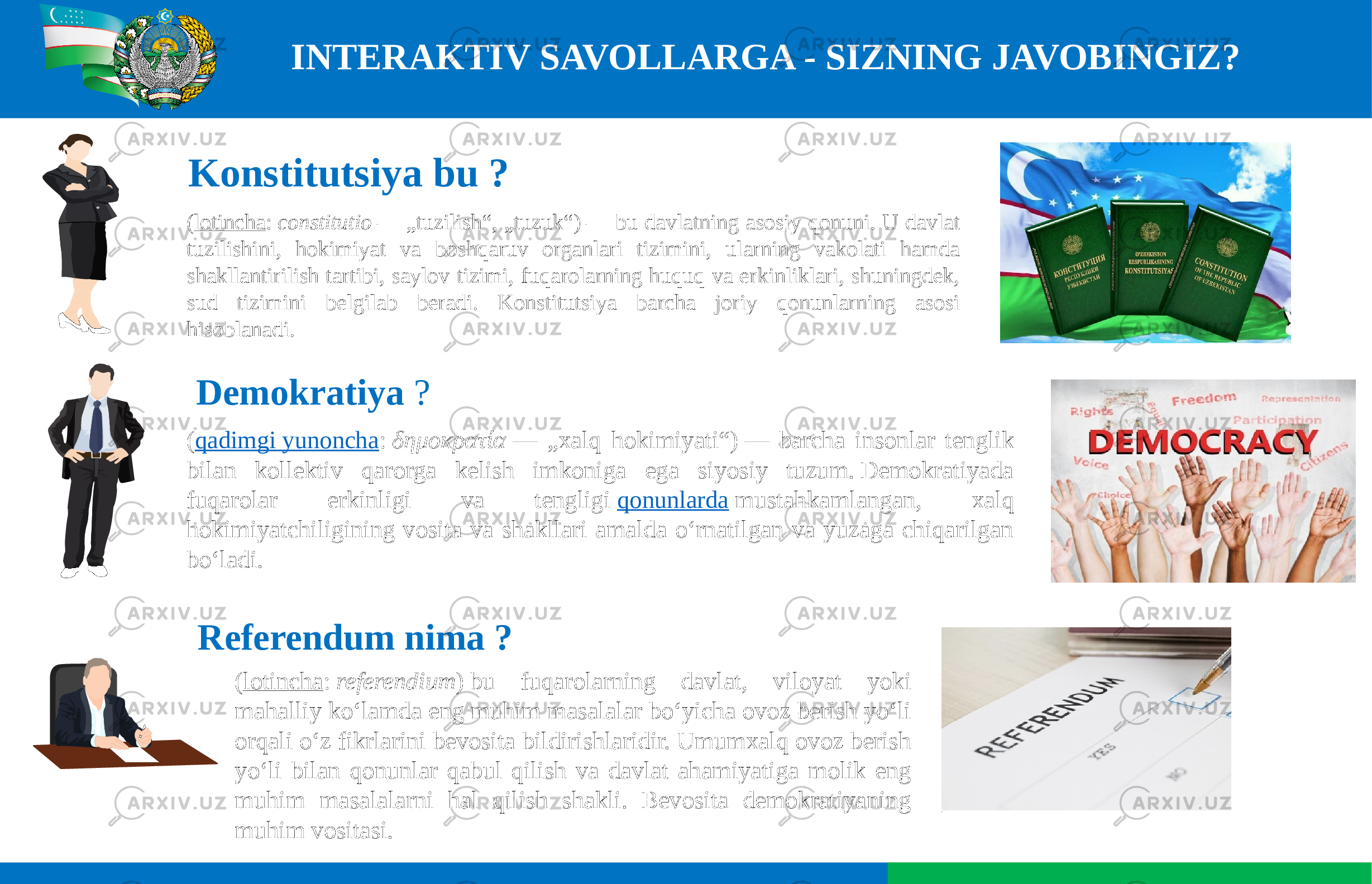 INTERAKTIV SAVOLLARGA - SIZNING JAVOBINGIZ? Demokratiya  ? ( qadimgi yunoncha :  δημοκρατία  — „xalq hokimiyati“) — barcha insonlar tenglik bilan kollektiv qarorga kelish imkoniga ega siyosiy tuzum. Demokratiyada fuqarolar erkinligi va tengligi  qonunlarda  mustahkamlangan, xalq hokimiyatchiligining vosita va shakllari amalda oʻrnatilgan va yuzaga chiqarilgan boʻladi.( lotincha :  constitutio  — „tuzilish“, „tuzuk“) — bu davlatning asosiy qonuni. U davlat tuzilishini, hokimiyat va boshqaruv organlari tizimini, ularning vakolati hamda shakllantirilish tartibi, saylov tizimi, fuqarolarning huquq va erkinliklari, shuningdek, sud tizimini belgilab beradi. Konstitutsiya barcha joriy qonunlarning asosi hisoblanadi. Konstitutsiya bu ?   ( lotincha :  referendium ) bu fuqarolarning davlat, viloyat yoki mahalliy koʻlamda eng muhim masalalar boʻyicha ovoz berish yoʻli orqali oʻz fikrlarini bevosita bildirishlaridir. Umumxalq ovoz berish yoʻli bilan qonunlar qabul qilish va davlat ahamiyatiga molik eng muhim masalalarni hal qilish shakli. Bevosita demokratiyaning muhim vositasi. Referendum nima ? 