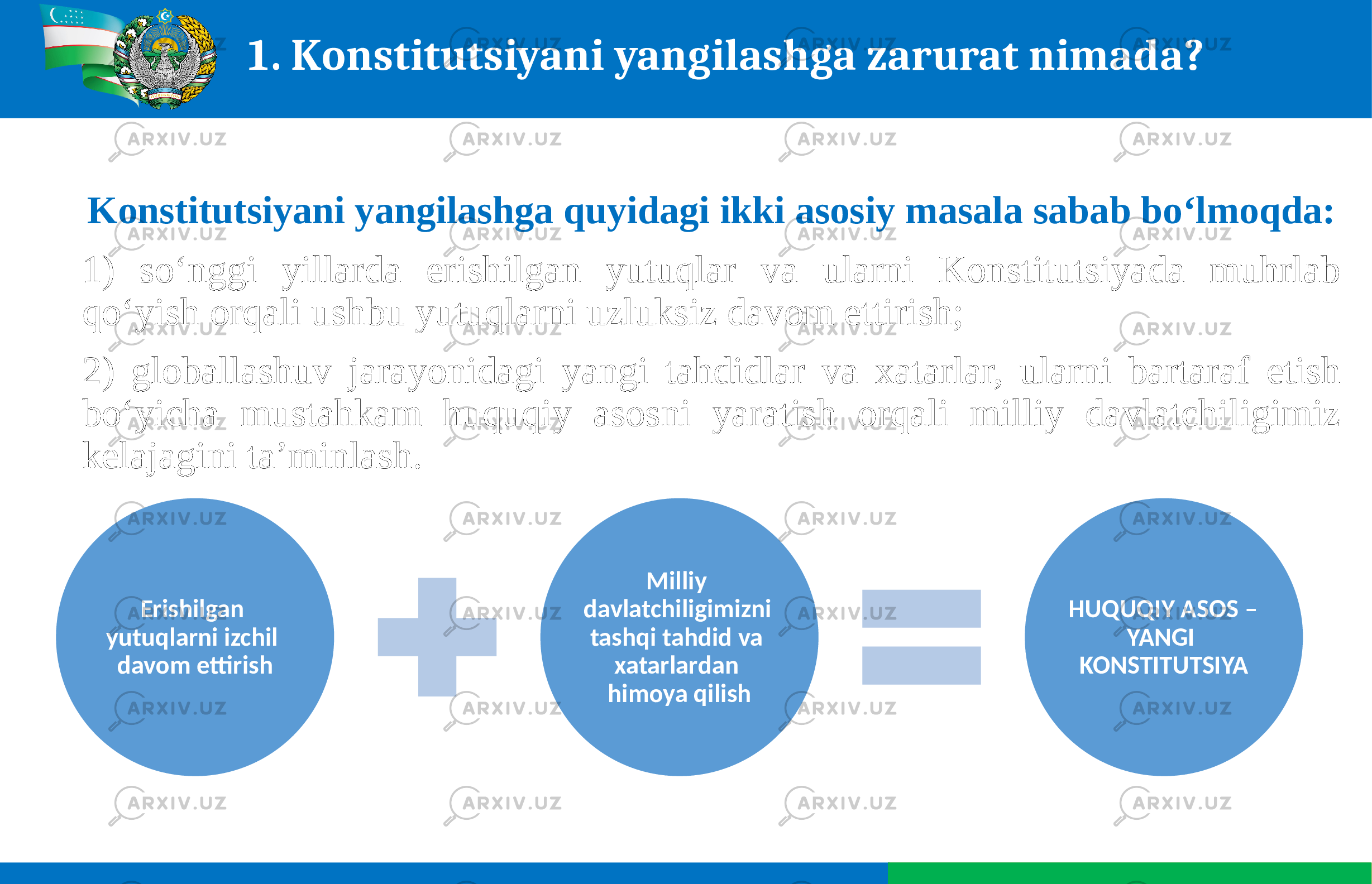 1. Konstitutsiyani yangilashga zarurat nimada? Konstitutsiyani yangilashga quyidagi ikki asosiy masala sabab bo‘lmoqda: 1) so‘nggi yillarda erishilgan yutuqlar va ularni Konstitutsiyada muhrlab qo‘yish orqali ushbu yutuqlarni uzluksiz davom ettirish; 2) globallashuv jarayonidagi yangi tahdidlar va xatarlar, ularni bartaraf etish bo‘yicha mustahkam huquqiy asosni yaratish orqali milliy davlatchiligimiz kelajagini taʼminlash. Erishilgan yutuqlarni izchil davom ettirish Milliy davlatchiligimizni tashqi tahdid va xatarlardan himoya qilish HUQUQIY ASOS – YANGI KONSTITUTSIYA 