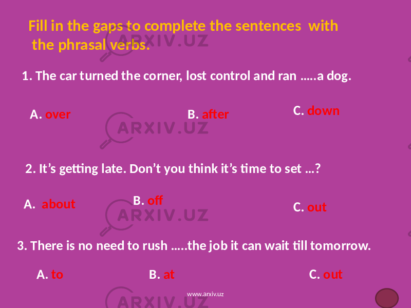 Fill in the gaps to complete the sentences with the phrasal verbs. 1. The car turned the corner, lost control and ran …..a dog. A. over B. after C. down 2. It’s getting late. Don’t you think it’s time to set …? A. about B. off C. out 3. There is no need to rush …..the job it can wait till tomorrow. A. to B. at C. out www.arxiv.uz 