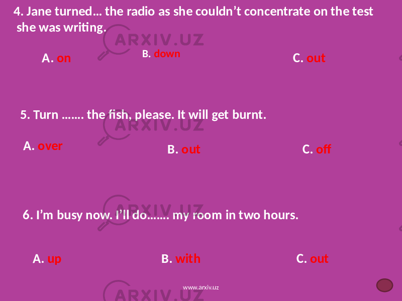 4. Jane turned… the radio as she couldn’t concentrate on the test she was writing. B. down A. on C. out 5. Turn ……. the fish, please. It will get burnt. A. over B. out C. off 6. I’m busy now. I’ll do……. my room in two hours. C. outA. up B. with www.arxiv.uz 