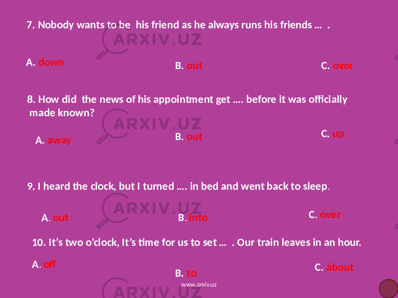 7. Nobody wants to be his friend as he always runs his friends … . A. down B. out C. over 8. How did the news of his appointment get …. before it was officially made known? A. away B. out C. up 9. I heard the clock, but I turned …. in bed and went back to sleep . A . out B . into C . over 10. It’s two o’clock, It’s time for us to set … . Our train leaves in an hour. A . off B. to C. about www.arxiv.uz 