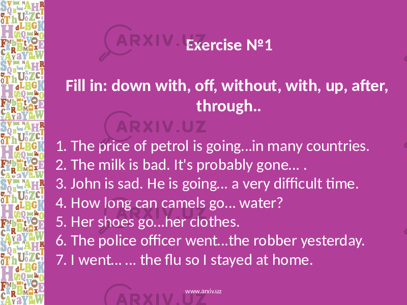 Exercise №1 Fill in: down with, off, without, with, up, after, through.. 1. The price of petrol is going…in many countries. 2. The milk is bad. It&#39;s probably gone… . 3. John is sad. He is going… a very difficult time. 4. How long can camels go… water? 5. Her shoes go…her clothes. 6. The police officer went…the robber yesterday. 7. I went… … the flu so I stayed at home. www.arxiv.uz 