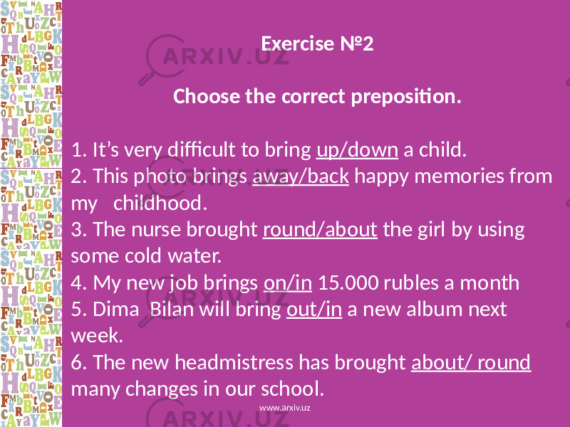 Exercise №2 Choose the correct preposition. 1. It’s very difficult to bring up/down a child. 2. This photo brings away/back happy memories from my childhood. 3. The nurse brought round/about the girl by using some cold water. 4. My new job brings on/in 15.000 rubles a month 5. Dima Bilan will bring out/in a new album next week. 6. The new headmistress has brought about/ round many changes in our school. www.arxiv.uz 