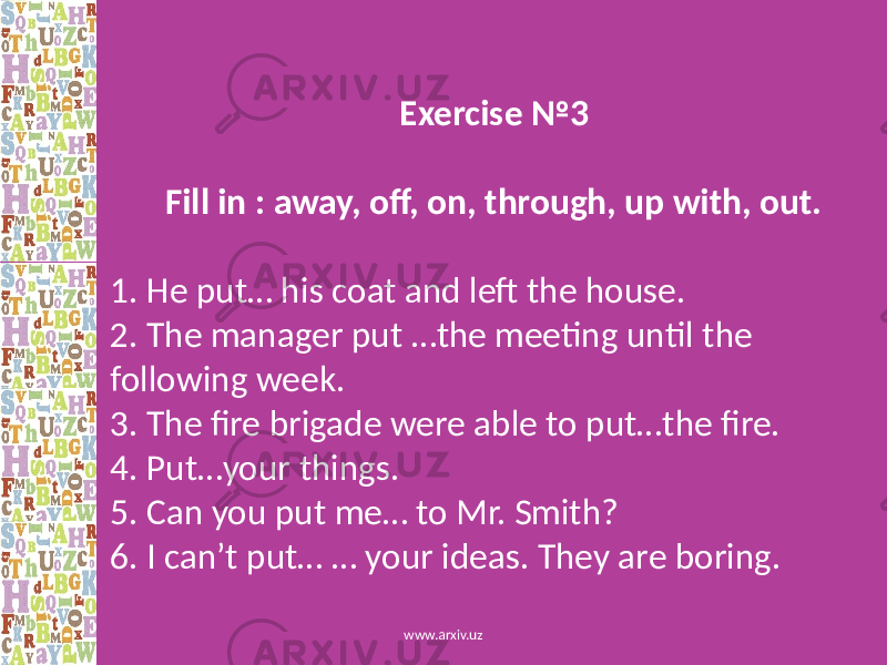  Exercise №3 Fill in : away, off, on, through, up with, out. 1. He put… his coat and left the house. 2. The manager put …the meeting until the following week. 3. The fire brigade were able to put…the fire. 4. Put…your things. 5. Can you put me… to Mr. Smith? 6. I can’t put… … your ideas. They are boring. www.arxiv.uz 
