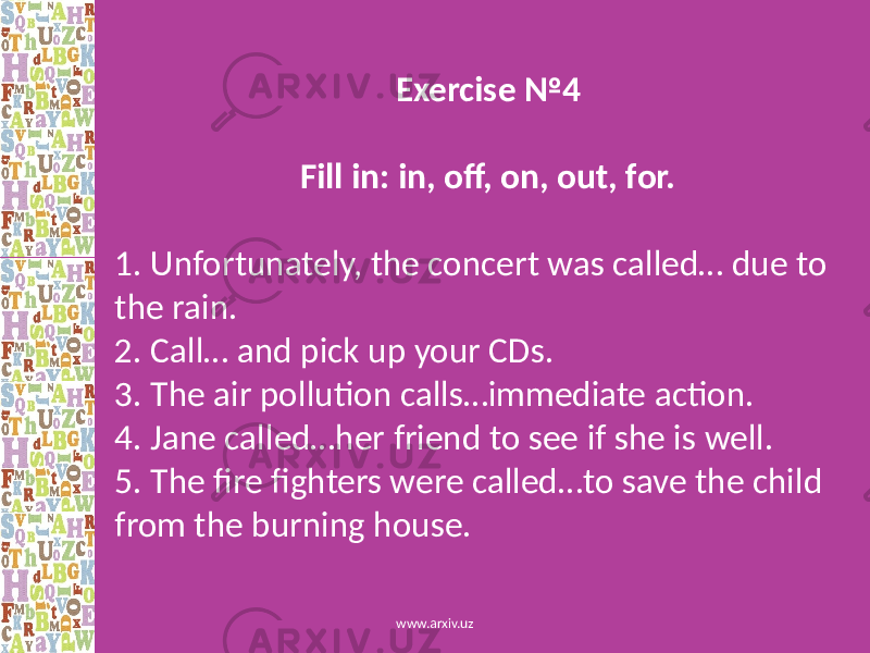 Exercise №4 Fill in: in, off, on, out, for. 1. Unfortunately, the concert was called… due to the rain. 2. Call… and pick up your CDs. 3. The air pollution calls…immediate action. 4. Jane called…her friend to see if she is well. 5. The fire fighters were called…to save the child from the burning house. www.arxiv.uz 
