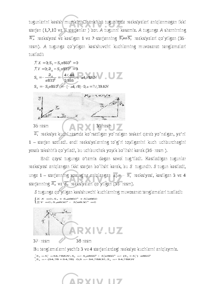 tugunlarini kesish mumkin. C h unki bu tugunlarda reaksiyalari aniqlanmagan ikki sterjen (1,2,10 va II sterjenlar ) bor. A tugunni kesamiz. A tugunga A s harnirningAR reaksiyasi va kesilgan 1 va 2-sterjenning 2 1 S ва S reaksiyalari qo`yilgan (35- rasm). A tugunga qo`yilgan kesishuvchi kuchlarning muvozanat tenglamalari t u ziladi: KH a S S KH a R S a S R Y a S S X A A 39, 27 5,0 ) 78, 54 ( 860 78, 54 866,0 44, 47 830 0 830 ;0 0 860 ;0 0 1 2 0 1 0 1 0 1 2                   35-rasm 36-rasm 1S reaksiya kuchi rasmda ko`rsatilgan yo`nalgan teskari qarab yo`nalgan, ya’ni 1 – sterjen sotiladi. endi reaksiyalarning to`g`ri topilganini kuch uchburchagini yasab tekshirib qo`yiladi, bu uchburchak yopik bo`lishi kerak (36- rasm ). Endi qaysi tugunga o’tamiz degan savol tug ’ iladi. Kesiladigan tugunla r reaksiyasi aniqlangan ikki sterjen bo`lishi kerak, bu S tugundir. S tugun kesiladi, unga 1 – sterjenning xozirgina aniqlangan 11S = - 1S reaksiyasi, kesilgan 3 va 4 sterjenning 3S va 4S reaksiyalari qo`yilgan (36- rasm). S tugunga qo`yilgan kesishuvchi kuchlarning muvozanat tenglamalari t u ziladi:           0 830 830 ;0 860 860 ;0 0 11 0 3 11 0 3 4 a S a S Y a S a S S X 37- rasm 38-rasm Bu tenglamalarni yechib 3 va 4 sterjenlardagi reaksiya kuchlarni aniqlaymiz.                   KH S KH S a S S a S a S S KH S S 78, 54 ; 78, 54 5,0 ) 78, 54 78, 54( 860 ) ( 860 860 ; 78, 54 4 4 0 11 3 0 11 0 3 4 11 3 