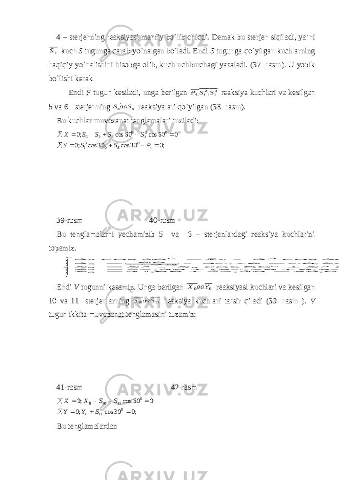 4 – sterjenning reaksiyasi manfiy bo`lib chi q di. Demak bu sterjen siqiladi, ya’ni4S kuch S tugunga qarab yo`nalgan bo`ladi. Endi S tugunga qo`yilgan kuchlarning h a q i q iy yo`nalishini hisobga olib, kuch uchburchagi yasaladi. (37 -rasm). U yopik bo`lishi kerak Endi F tugun kesiladi, unga berilgan 31 21 ,4 ,S S P reaksiya kuchlari va kesilgan 5 va 6 - sterjenning 5 5 S ва S reaksiyalari qo`yilgan (38 -rasm). Bu kuchlar muvozanat tenglamalari t u ziladi: ;0 30 cos 30 cos ;0 0 60 cos 60 cos ;0 4 0 5 0 31 0 31 0 5 2 6            P S S Y S S S S X 39-rasm 40-rasm Bu tenglamalarni yechamizib 5 va 6 – sterjenlardagi reaksiya kuchlarini topamiz.                                       KH S KH SS S S S S S S S KH S KH S S R S S P S 05 , 59 ; 05 , 59 39 , 27 66 , 31 ; 5 , 0 32 , 63 39 , 27 5 , 0 ) 54 , 8 78 , 54 ( 39 , 27 ; 60 cos ) ( cos 60 cos 54 , 8 . 57 , 8 78 , 54 24 , 46 78 , 54 1173 80 78 , 54 340 2 30 cos ; 30 cos 30 cos 6 66 0 5 32 21 0 31 0 5 21 6 5 5 31 0 4 5 0 31 4 0 5 Endi V tugunni kesamiz. Unga berilgan B B Y ва X reaksiyasi kuchlari va kesilgan 10 va 11 -sterjenlarning 11 10 S ва S reaksiya kuchlari ta’sir qiladi (39- rasm ). V tugun ikkita muvozanat tenglamasini t u zamiz: 41-rasm 42-rasm ;0 30 cos ;0 0 60 cos ;0 0 11 1 0 11 10          S Y Y S S X X B Bu tenglamalardan 