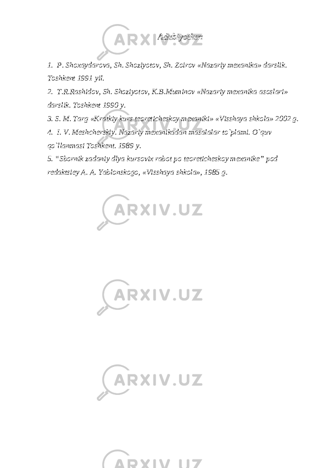 Adabiyotlar: 1. P. Shoxaydarova, Sh. Shoziyotov, Sh. Zoirov «Nazariy mexanika» darslik. Toshkent 1991 yil. 2. T.R.Rashidov, Sh. Shoziyotov, K.B.Muminov «Nazariy mexanika asoslari» darslik. Toshkent 1990 y. 3. S. M. Targ «Kratkiy kurs teoreticheskoy mexanik i » «Visshaya shkola» 2002 g. 4. I. V. Meshcherskiy. Nazariy mexanikadan masalalar to`plami. O`quv qo`llanmasi Toshkent. 1989 y. 5. “Sbornik zadaniy dlya kursov i x rabot po teoreticheskoy mexanike ” pod redaktsiey A. A. Yablonskogo, «Visshaya shkola», 1985 g. 