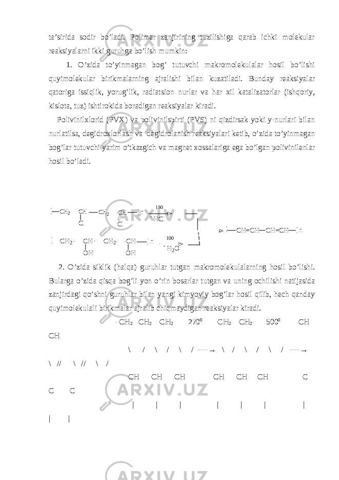 ta’sirida sodir bo’ladi. Polimer zanjirining tuzilishiga qarab ichki molekular reaksiyalarni ikki guruhga bo’lish mumkin: 1. O’zida to’yinmagan bog’ tutuvchi makromolekulalar hosil bo’lishi quyimolekular birikmalarning ajralishi bilan kuzatiladi. Bunday reaksiyalar qatoriga issiqlik, yorug’lik, radiatsion nurlar va har xil katalizatorlar (ishqoriy, kislota, tuz) ishtirokida boradigan reaksiyalar kiradi. Polivinilxlorid (PVX) va polivinilspirti (PVS) ni qizdirsak yoki y-nurlari bilan nurlatilsa, degidroxlorlash va degidrolanish reaksiyalari ketib, o’zida to’yinmagan bog’lar tutuvchi yarim o’tkazgich va magnet xossalariga ega bo’lgan polivinilenlar hosil bo’ladi. [ C H 2 C H C l C H 2 C H C l ] n [ C H = C H C H = C H ] n1 5 0 - H C l [ C H 2 C H O H C H 2 C H O H ] n - H 2 O1 0 0 2. O’zida siklik (halqa) guruhlar tutgan makromolekulalarning hosil bo’lishi. Bularga o’zida qisqa bog’li yon o’rin bosarlar tutgan va uning ochilishi natijasida zanjirdagi qo’shni guruhlar bilan yangi kimyoviy bog’lar hosil qilib, hech qanday quyimolekulali birikmalar ajralib chiqmaydigan reaksiyalar kiradi. - CH 2 CH 2 CH 2 270 0 CH 2 CH 2 500 0 CH CH \ / \ / \ / ---- → \ / \ / \ / ---- → \ // \ // \ / CH CH CH CH CH CH C C C | | | | | | | | | 