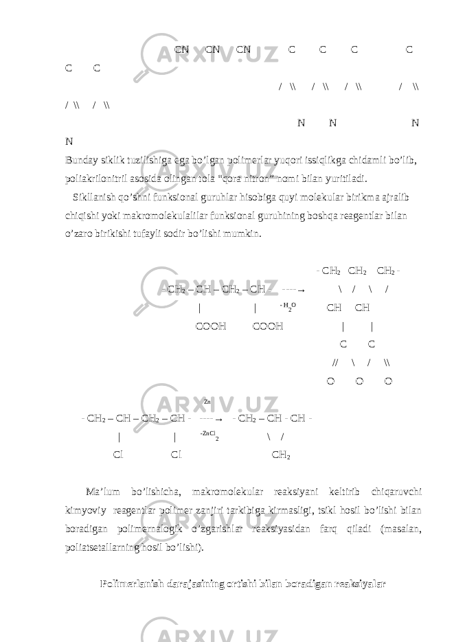  CN CN CN C C C C C C / \\ / \\ / \\ / \\ / \\ / \\ N N N N Bunday siklik tuzilishiga ega bo’lgan polimerlar yuqori issiqlikga chidamli bo’lib, poliakrilonitril asosida olingan tola “qora nitron” nomi bilan yuritiladi. Sikllanish qo’shni funksional guruhlar hisobiga quyi molekular birikma ajralib chiqishi yoki makromolekulalilar funksional guruhining boshqa reagentlar bilan o’zaro birikishi tufayli sodir bo’lishi mumkin. - CH 2 CH 2 CH 2 - - CH 2 – CH – CH 2 – CH - ---- → \ / \ / | | - H 2 O CH CH COOH COOH | | C C // \ / \\ O O O Zn - CH 2 – CH – CH 2 – CH - ---- → - CH 2 – CH - CH - | | -ZnCl 2 \ / Cl Cl CH 2 Ma’lum bo’lishicha, makromolekular reaksiyani keltirib chiqaruvchi kimyoviy reagentlar polimer zanjiri tarkibiga kirmasligi, tsikl hosil bo’lishi bilan boradigan polimernalogik o’zgarishlar reaksiyasidan farq qiladi (masalan, poliatsetallarning hosil bo’lishi). Polimerlanish darajasining ortishi bilan boradigan reaksiyalar 