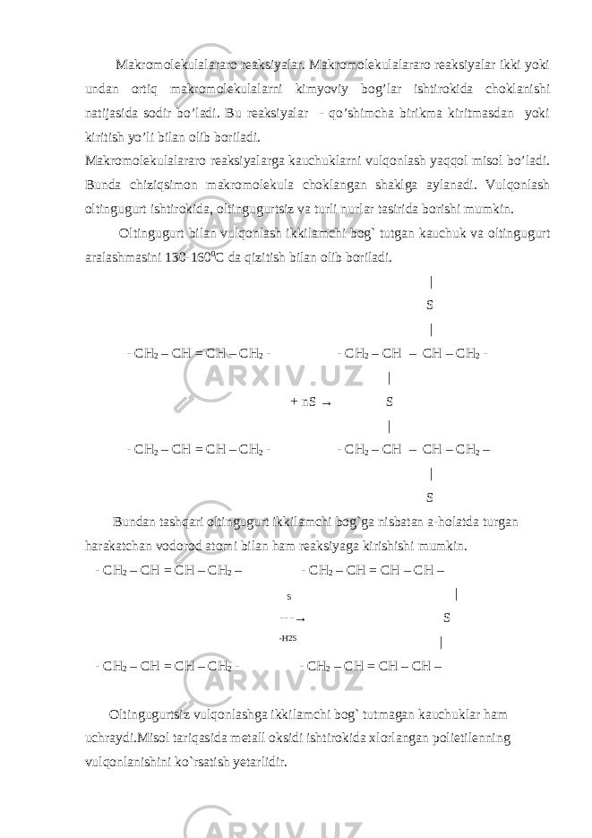  Makromolekulalararo reaksiyalar. Makromolekulalararo reaksiyalar ikki yoki undan ortiq makromolekulalarni kimyoviy bog’lar ishtirokida choklanishi natijasida sodir bo’ladi. Bu reaksiyalar - qo’shimcha birikma kiritmasdan yoki kiritish yo’li bilan olib boriladi. Makromolekulalararo reaksiyalarga kauchuklarni vulqonlash yaqqol misol bo’ladi. Bunda chiziqsimon makromolekula choklangan shaklga aylanadi. Vulqonlash oltingugurt ishtirokida, oltingugurtsiz va turli nurlar tasirida borishi mumkin. Oltingugurt bilan vulqonlash ikkilamchi bog` tutgan kauchuk va oltingugurt aralashmasini 130-160 0 C da qizitish bilan olib boriladi. | S | - CH 2 – CH = CH – CH 2 - - CH 2 – CH – CH – CH 2 - | + nS → S | - CH 2 – CH = CH – CH 2 - - CH 2 – CH – CH – CH 2 – | S Bundan tashqari oltingugurt ikkilamchi bog`ga nisbatan a-holatda turgan harakatchan vodorod atomi bilan ham reaksiyaga kirishishi mumkin. - CH 2 – CH = CH – CH 2 – - CH 2 – CH = CH – CH – S | --- → S -H2S | - CH 2 – CH = CH – CH 2 - - CH 2 – CH = CH – CH – Oltingugurtsiz vulqonlashga ikkilamchi bog` tutmagan kauchuklar ham uchraydi.Misol tariqasida metall oksidi ishtirokida xlorlangan polietilenning vulqonlanishini ko`rsatish yetarlidir. 