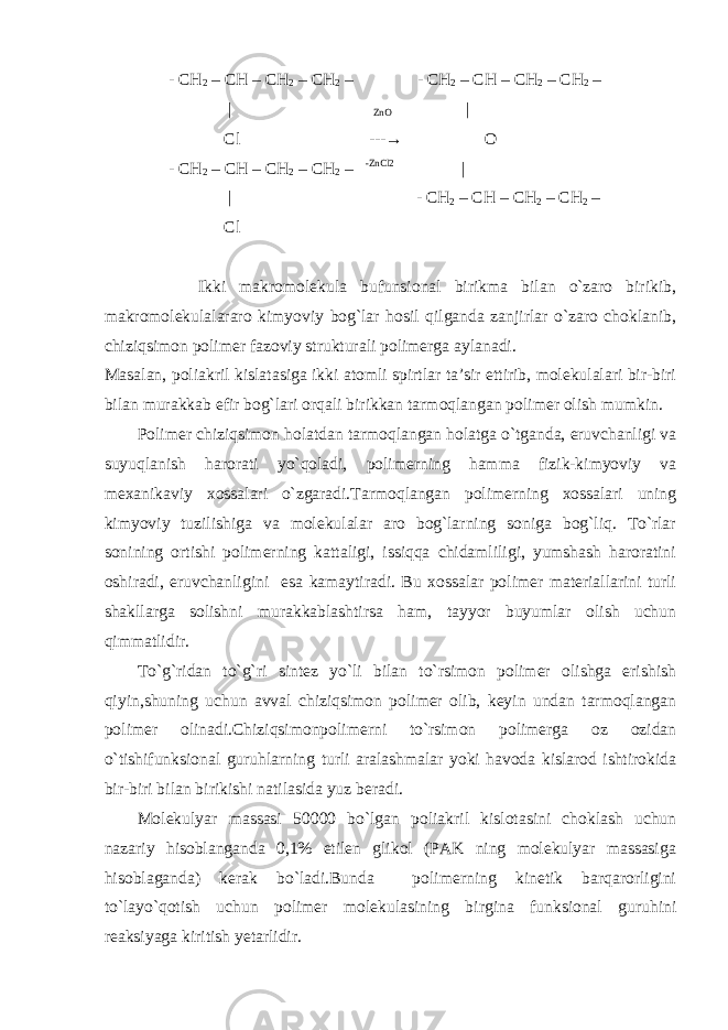  - CH 2 – CH – CH 2 – CH 2 – - CH 2 – CH – CH 2 – CH 2 – | ZnO | Cl --- → O - CH 2 – CH – CH 2 – CH 2 – -ZnCl2 | | - CH 2 – CH – CH 2 – CH 2 – Cl Ikki makromolekula bufunsional birikma bilan o`zaro birikib, makromolekulalararo kimyoviy bog`lar hosil qilganda zanjirlar o`zaro choklanib, chiziqsimon polimer fazoviy strukturali polimerga aylanadi. Masalan, poliakril kislatasiga ikki atomli spirtlar ta’sir ettirib, molekulalari bir-biri bilan murakkab efir bog`lari orqali birikkan tarmoqlangan polimer olish mumkin. Polimer chiziqsimon holatdan tarmoqlangan holatga o`tganda, eruvchanligi va suyuqlanish harorati yo`qoladi, polimerning hamma fizik-kimyoviy va mexanikaviy xossalari o`zgaradi.Tarmoqlangan polimerning xossalari uning kimyoviy tuzilishiga va molekulalar aro bog`larning soniga bog`liq. To`rlar sonining ortishi polimerning kattaligi, issiqqa chidamliligi, yumshash haroratini oshiradi, eruvchanligini esa kamaytiradi. Bu xossalar polimer materiallarini turli shakllarga solishni murakkablashtirsa ham, tayyor buyumlar olish uchun qimmatlidir. To`g`ridan to`g`ri sintez yo`li bilan to`rsimon polimer olishga erishish qiyin,shuning uchun avval chiziqsimon polimer olib, keyin undan tarmoqlangan polimer olinadi.Chiziqsimonpolimerni to`rsimon polimerga oz ozidan o`tishifunksional guruhlarning turli aralashmalar yoki havoda kislarod ishtirokida bir-biri bilan birikishi natilasida yuz beradi. Molekulyar massasi 50000 bo`lgan poliakril kislotasini choklash uchun nazariy hisoblanganda 0,1% etilen glikol (PAK ning molekulyar massasiga hisoblaganda) kerak bo`ladi.Bunda polimerning kinetik barqarorligini to`layo`qotish uchun polimer molekulasining birgina funksional guruhini reaksiyaga kiritish yetarlidir. 