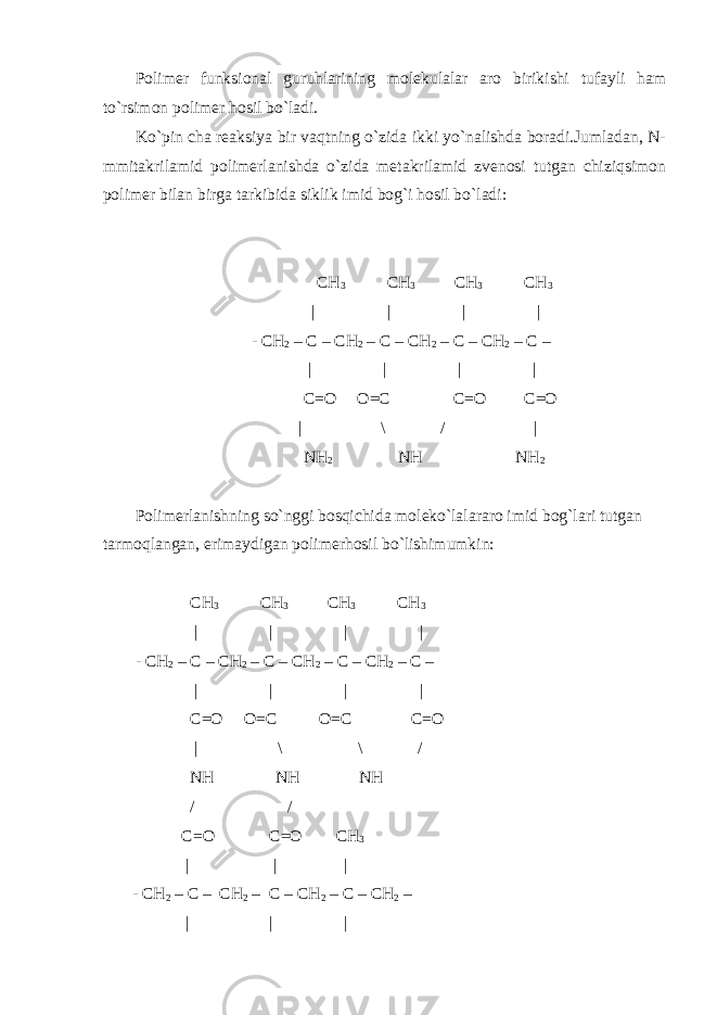 Polimer funksional guruhlarining molekulalar aro birikishi tufayli ham to`rsimon polimer hosil bo`ladi. Ko`pin cha reaksiya bir vaqtning o`zida ikki yo`nalishda boradi.Jumladan, N- mmitakrilamid polimerlanishda o`zida metakrilamid zvenosi tutgan chiziqsimon polimer bilan birga tarkibida siklik imid bog`i hosil bo`ladi: CH 3 CH 3 CH 3 CH 3 | | | | - CH 2 – C – CH 2 – C – CH 2 – C – CH 2 – C – | | | | C=O O=C C=O C=O | \ / | NH 2 NH NH 2 Polimerlanishning so`nggi bosqichida moleko`lalararo imid bog`lari tutgan tarmoqlangan, erimaydigan polimerhosil bo`lishimumkin: CH 3 CH 3 CH 3 CH 3 | | | | - CH 2 – C – CH 2 – C – CH 2 – C – CH 2 – C – | | | | C=O O=C O=C C=O | \ \ / NH NH NH / / C=O C=O CH 3 | | | - CH 2 – C – CH 2 – C – CH 2 – C – CH 2 – | | | 