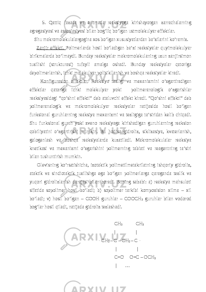  5. Qattiq fazada va eritmada reaksiyaga kirishayotgan zarrachalarning agregasiyasi va assosiasiyasi bilan bog’liq bo’lgan ustmolekulyar effektlar. Shu makromolekulalargagina xos bo’lgan xususiyatlardan ba’zilarini ko’ramiz. Zanjir effekti. Polimerlarda hosil bo’ladigan ba’zi reaksiyalar quyimolekulyar birikmalarda bo’lmaydi. Bunday reaksiyalar makromolekulaning uzun zanjirsimon tuzilishi (strukturasi) tufayli amalga oshadi. Bunday reaksiyalar qatoriga depolimerlanish, ichki molekulyar polisikllanish va boshqa reaksiyalar kiradi. Konfigurasion effektlar . Reaksiya tezligi va mexanizmini o’zgartiradigan effektlar qatoriga ichki molekulyar yoki polimeranologik o’zgarishlar reaksiyasidagi ”qo’shni effekti” deb ataluvchi effekt kiradi. ”Qo’shni effekti” deb polimeranalogik va makromolekulyar reaksiyalar natijasida hosil bo’lgan funksional guruhlarning reaksiya mexanizmi va tezligiga ta’siridan kelib chiqadi. Shu funksional guruh yoki zveno reaksiyaga kirishadigan guruhlarning reaksion qobiliyatini o’zgartirishi mumkin. Bu hodisa gidroliz, siklizasiya, kvaterlanish, galogenlash va boshqa reaksiyalarda kuzatiladi. Makromolekulalar reaksiya knetikasi va mexanizmi o’zgarishini polimerning tabiati va reagentning ta’siri bilan tushuntirish mumkin. Glevisning ko’rsatishicha, izotaktik polimetilmetakrilatning ishqoriy gidroliz, ataktik va sindiotaktik tuzilishga ega bo’lgan polimerlarga qaraganda tezlik va yuqori gidrolizlanish darajasi bilan boradi. Buning sababi: a) reaksiya mahsuloti sifatida sopolimer hosil bo’ladi; b) sopolimer tarkibi kompozision xilma – xil bo’ladi; v) hosil bo’lgan – COOH guruhlar – COOCH 3 guruhlar bilan vodorod bog’lar hosil qiladi, natijada gidroliz tezlashadi. CH 3 CH 3 | | - CH 2 – C – CH 2 – C - | | C=O O=C – OCH 3 | … 