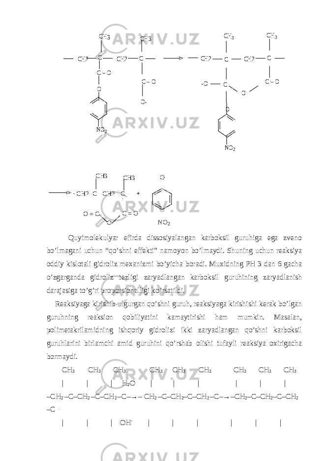 NO2 O C = O C C C = O O- C C -O C C = O O O NO2 CH3 CH3 CH CH3 3 CH2 CH2 CH2 CH2 CH2- C - CH2 - C - CH3 CH3 O- O = C C = O O - NO2 Quyimolekulyar efirda dissosiyalangan karboksil guruhiga ega zveno bo’lmagani uchun “qo’shni effekti” namoyon bo’lmaydi. Shuning uchun reaksiya oddiy kislotali gidroliz mexanizmi bo’yicha boradi. Muxidning PH 3 dan 6 gacha o’zgarganda gidroliz tezligi zaryadlangan karboksil guruhining zaryadlanish darajasiga to’g’ri proporsionalligi ko’rsatildi. Reaksiyaga kirishib ulgurgan qo’shni guruh, reaksiyaga kirishishi kerak bo’lgan guruhning reaksion qobiliyatini kamaytirishi ham mumkin. Masalan, polimetakrilamidning ishqoriy gidrolizi ikki zaryadlangan qo’shni karboksil guruhlarini birlamchi amid guruhini qo’rshab olishi tufayli reaksiya oxirigacha bormaydi. CH 3 CH 3 CH 3 CH 3 CH 3 CH 3 CH 3 CH 3 CH 3 | | | H 2 O | | | | | | –CH 2 –C–CH 2 –C–CH 2 –C–→– CH 2 –C–CH 2 –C–CH 2 –C–→–CH 2 –C–CH 2 –C–CH 2 –C - | | | OH - | | | | | | 