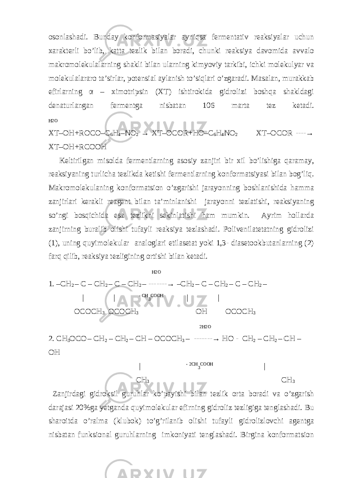 osonlashadi. Bunday konformasiyalar ayniqsa fermentativ reaksiyalar uchun xarakterli bo’lib, katta tezlik bilan boradi, chunki reaksiya davomida avvalo makromolekulalarning shakli bilan ularning kimyoviy tarkibi, ichki molekulyar va molekulalararo ta’sirlar, potensial aylanish to’siqlari o’zgaradi. Masalan, murakkab efirlarning α – ximotripsin (XT) ishtirokida gidrolizi boshqa shakldagi denaturlangan fermentga nisbatan 106 marta tez ketadi. H2O XT–OH+ROCO–C 6 H 4 –NO 2 → XT–OCOR+HO–C 6 H 4 NO 2 XT–OCOR ----→ XT–OH+RCOOH Keltirilgan misolda fermentlarning asosiy zanjiri bir xil bo’lishiga qaramay, reaksiyaning turlicha tezlikda ketishi fermentlarning konformatsiyasi bilan bog’liq. Makromolekulaning konformatsion o’zgarishi jarayonning boshlanishida hamma zanjirlari kerakli reagent bilan ta’minlanishi jarayonni tezlatishi, reaksiyaning so’ngi bosqichida esa tezlikni sekinlatishi ham mumkin. Ayrim hollarda zanjirning buralib olishi tufayli reaksiya tezlashadi. Polivenilatetatning gidrolizi (1), uning quyimolekular analoglari etilasetat yoki 1,3- diasetookbutanlarning (2) farq qilib, reaksiya tezligining ortishi bilan ketadi. H2O 1. –CH 2 – C – CH 2 – C – CH 2 – -------→ –CH 2 – C – CH 2 – C – CH 2 – | | - CH 3 COOH | | OCOCH 3 OCOCH 3 OH OCOCH 3 2H2O 2. CH 3 OCO – CH 2 – CH 2 – CH – OCOCH 3 – -------→ HO - CH 2 – CH 2 – CH – OH | - 2CH 3 COOH | CH 3 CH 3 Zanjirdagi gidroksil guruhlar ko’payishi bilan tezlik orta boradi va o’zgarish darajasi 20%ga yetganda quyimolekular efirning gidroliz tezligiga tenglashadi. Bu sharoitda o’ralma (klubok) to’g’rilanib olishi tufayli gidrolizlovchi agentga nisbatan funksional guruhlarning imkoniyati tenglashadi. Birgina konformatsion 