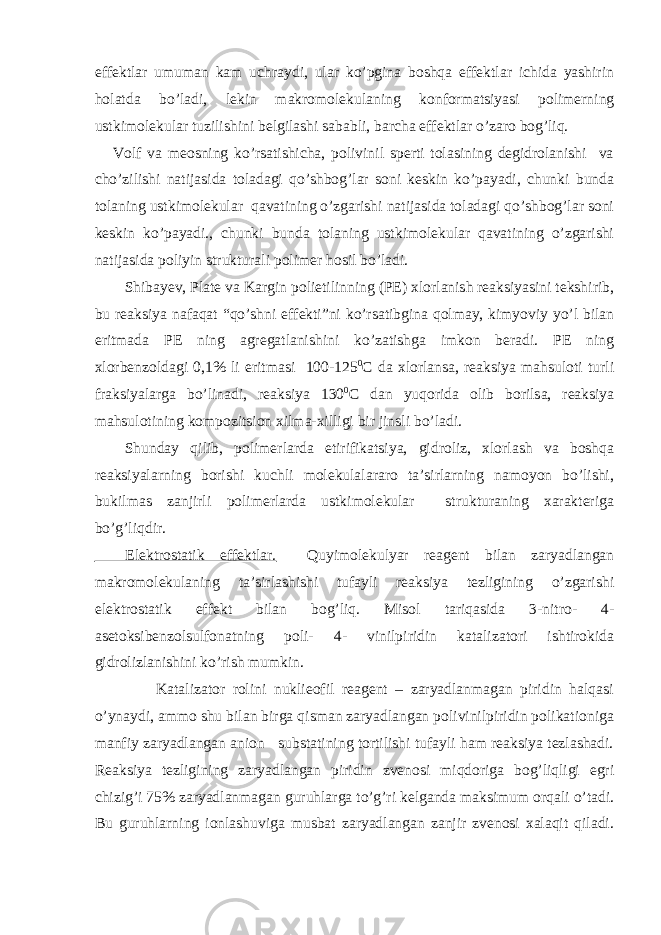 effektlar umuman kam uchraydi, ular ko’pgina boshqa effektlar ichida yashirin holatda bo’ladi, lekin makromolekulaning konformatsiyasi polimerning ustkimolekular tuzilishini belgilashi sababli, barcha effektlar o’zaro bog’liq. Volf va meosning ko’rsatishicha, polivinil sperti tolasining degidrolanishi va cho’zilishi natijasida toladagi qo’shbog’lar soni keskin ko’payadi, chunki bunda tolaning ustkimolekular qavatining o’zgarishi natijasida toladagi qo’shbog’lar soni keskin ko’payadi., chunki bunda tolaning ustkimolekular qavatining o’zgarishi natijasida poliyin strukturali polimer hosil bo’ladi. Shibayev, Plate va Kargin polietilinning (PE) xlorlanish reaksiyasini tekshirib, bu reaksiya nafaqat “qo’shni effekti”ni ko’rsatibgina qolmay, kimyoviy yo’l bilan eritmada PE ning agregatlanishini ko’zatishga imkon beradi. PE ning xlorbenzoldagi 0,1% li eritmasi 100-125 0 C da xlorlansa, reaksiya mahsuloti turli fraksiyalarga bo’linadi, reaksiya 130 0 C dan yuqorida olib borilsa, reaksiya mahsulotining kompozitsion xilma-xilligi bir jinsli bo’ladi. Shunday qilib, polimerlarda etirifikatsiya, gidroliz, xlorlash va boshqa reaksiyalarning borishi kuchli molekulalararo ta’sirlarning namoyon bo’lishi, bukilmas zanjirli polimerlarda ustkimolekular strukturaning xarakteriga bo’g’liqdir. Elektrostatik effektlar. Quyimolekulyar reagent bilan zaryadlangan makromolekulaning ta’sirlashishi tufayli reaksiya tezligining o’zgarishi elektrostatik effekt bilan bog’liq. Misol tariqasida 3-nitro- 4- asetoksibenzolsulfonatning poli- 4- vinilpiridin katalizatori ishtirokida gidrolizlanishini ko’rish mumkin. Katalizator rolini nuklieofil reagent – zaryadlanmagan piridin halqasi o’ynaydi, ammo shu bilan birga qisman zaryadlangan polivinilpiridin polikationiga manfiy zaryadlangan anion substatining tortilishi tufayli ham reaksiya tezlashadi. Reaksiya tezligining zaryadlangan piridin zvenosi miqdoriga bog’liqligi egri chizig’i 75% zaryadlanmagan guruhlarga to’g’ri kelganda maksimum orqali o’tadi. Bu guruhlarning ionlashuviga musbat zaryadlangan zanjir zvenosi xalaqit qiladi. 