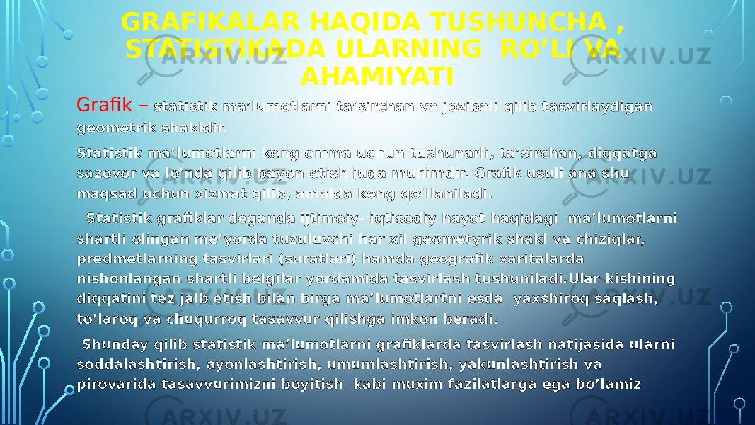 GRAFIKALAR HAQIDA TUSHUNCHA , STATISTIKADA ULARNING RO’LI VA AHAMIYATI Grafik – statistik ma’lumotlarni ta’sirchan va jozibali qilib tasvirlaydigan geometrik shakldir. Statistik ma’lumotlarni keng omma uchun tushunarli, ta’sirchan, diqqatga sazovor va lo’nda qilib bayon etish juda muhimdir. Grafik usuli ana shu maqsad uchun xizmat qilib, amalda keng qo’llaniladi. Statistik grafiklar deganda ijtimoiy- iqtisodiy hayot haqidagi ma’lumotlarni shartli olingan me’yorda tuzuluvchi har xil geometyrik shakl va chiziqlar, predmetlarning tasvirlari (suratlari) hamda geografik xaritalarda nishonlangan shartli belgilar yordamida tasvirlash tushuniladi.Ular kishining diqqatini tez jalb etish bilan birga ma’lumotlartni esda yaxshiroq saqlash, to’laroq va chuqurroq tasavvur qilishga imkon beradi. Shunday qilib statistik ma’lumotlarni grafiklarda tasvirlash natijasida ularni soddalashtirish, ayonlashtirish, umumlashtirish, yakunlashtirish va pirovarida tasavvurimizni boyitish kabi muxim fazilatlarga ega bo’lamiz 