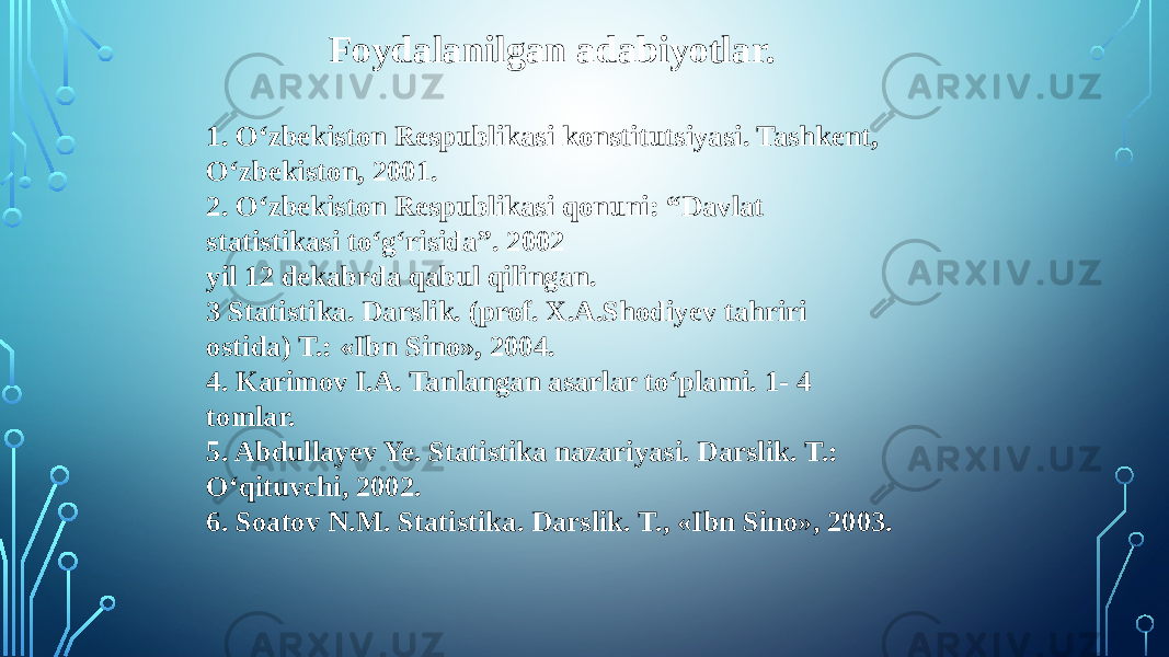 Foydalanilgan adabiyotlar. 1. O‘zbekiston Respublikasi konstitutsiyasi. Tashkent, O‘zbekiston, 2001. 2. O‘zbekiston Respublikasi qonuni: “Davlat statistikasi to‘g‘risida”. 2002 yil 12 dekabrda qabul qilingan. 3 Statistika. Darslik. (prof. X.A.Shodiyev tahriri ostida) T.: «Ibn Sino», 2004. 4. Karimov I.A. Tanlangan asarlar to‘plami. 1- 4 tomlar. 5. Abdullayev Ye. Statistika nazariyasi. Darslik. T.: O‘qituvchi, 2002. 6. Soatov N.M. Statistika. Darslik. T., «Ibn Sino», 2003. 