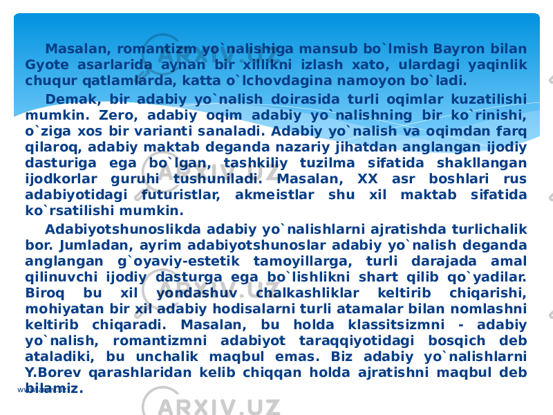 Masalan, romantizm yo`nalishiga mansub bo`lmish Bayron bilan Gyote asarlarida aynan bir xillikni izlash xato, ulardagi yaqinlik chuqur qatlamlarda, katta o`lchovdagina namoyon bo`ladi. Demak, bir adabiy yo`nalish doirasida turli oqimlar kuzatilishi mumkin. Zero, adabiy oqim adabiy yo`nalishning bir ko`rinishi, o`ziga xos bir varianti sanaladi. Adabiy yo`nalish va oqimdan farq qilaroq, adabiy maktab deganda nazariy jihatdan anglangan ijodiy dasturiga ega bo`lgan, tashkiliy tuzilma sifatida shakllangan ijodkorlar guruhi tushuniladi. Masalan, XX asr boshlari rus adabiyotidagi futuristlar, akmeistlar shu xil maktab sifatida ko`rsatilishi mumkin. Adabiyotshunoslikda adabiy yo`nalishlarni ajratishda turlichalik bor. Jumladan, ayrim adabiyotshunoslar adabiy yo`nalish deganda anglangan g`oyaviy-estetik tamoyillarga, turli darajada amal qilinuvchi ijodiy dasturga ega bo`lishlikni shart qilib qo`yadilar. Biroq bu xil yondashuv chalkashliklar keltirib chiqarishi, mohiyatan bir xil adabiy hodisalarni turli atamalar bilan nomlashni keltirib chiqaradi. Masalan, bu holda klassitsizmni - adabiy yo`nalish, romantizmni adabiyot taraqqiyotidagi bosqich deb ataladiki, bu unchalik maqbul emas. Biz adabiy yo`nalishlarni Y.Borev qarashlaridan kelib chiqqan holda ajratishni maqbul deb bilamiz. www.arxiv.uz 