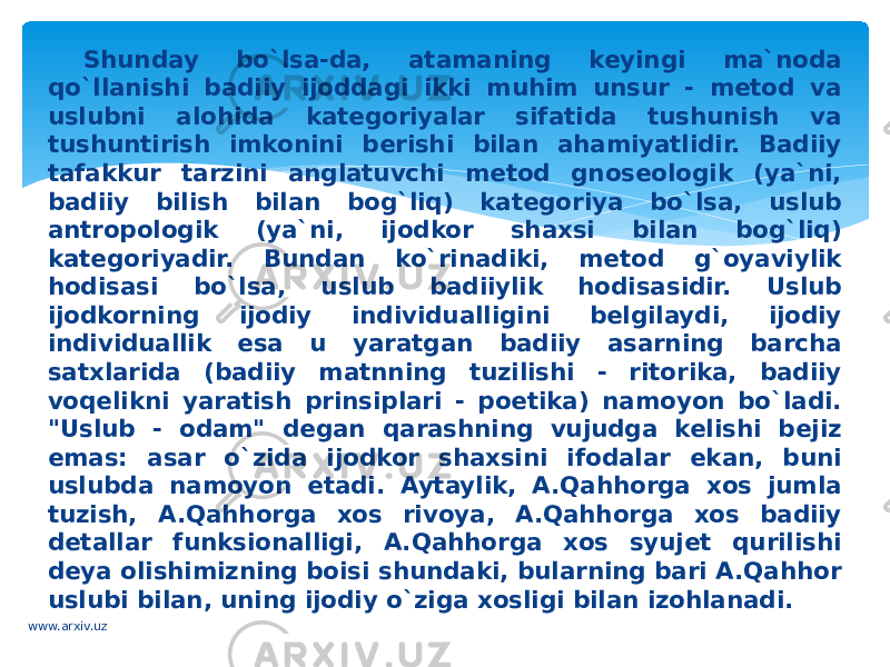 Shunday bo`lsa-da, atamaning keyingi ma`noda qo`llanishi badiiy ijoddagi ikki muhim unsur - metod va uslubni alohida kategoriyalar sifatida tushunish va tushuntirish imkonini berishi bilan ahamiyatlidir. Badiiy tafakkur tarzini anglatuvchi metod gnoseologik (ya`ni, badiiy bilish bilan bog`liq) kategoriya bo`lsa, uslub antropologik (ya`ni, ijodkor shaxsi bilan bog`liq) kategoriyadir. Bundan ko`rinadiki, metod g`oyaviylik hodisasi bo`lsa, uslub badiiylik hodisasidir. Uslub ijodkorning ijodiy individualligini belgilaydi, ijodiy individuallik esa u yaratgan badiiy asarning barcha satxlarida (badiiy matnning tuzilishi - ritorika, badiiy voqelikni yaratish prinsiplari - poetika) namoyon bo`ladi. &#34;Uslub - odam&#34; degan qarashning vujudga kelishi bejiz emas: asar o`zida ijodkor shaxsini ifodalar ekan, buni uslubda namoyon etadi. Aytaylik, A.Qahhorga xos jumla tuzish, A.Qahhorga xos rivoya, A.Qahhorga xos badiiy detallar funksionalligi, A.Qahhorga xos syujet qurilishi deya olishimizning boisi shundaki, bularning bari A.Qahhor uslubi bilan, uning ijodiy o`ziga xosligi bilan izohlanadi. www.arxiv.uz 