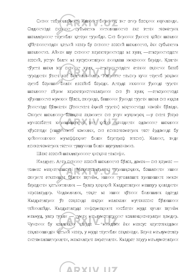 Сизни табриклаймиз! Ишнинг биринчи, энг оғир босқичи якунланди. Олдингизда сизнинг субъектив интилишингиз акс этган геометрик шаклларнинг тартибли қатори турибди. Сиз биринчи ўринга қайси шаклни қўйганингиздан қатьий назар бу сизнинг асосий шаклингиз, ѐки субъектив шаклингиз. Айнан шу сизнинг характерингизда ва хулқ —атворингиздаги асосий, устун белги ва хусусиятларни аниқлаш имконини беради. Қолган тўртта шакл эса сизнинг хулқ —атворингиздаги етакчи оҳангни безаб турадиган ўзига хос белгиловчилар. Уларнинг таъсир кучи тартиб рақами ортиб бориши билан пасайиб боради. Агарда иккинчи ўринда турган шаклнинг айрим характеристикаларини сиз ўз хулқ —атворингизда кўришингиз мумкин бўлса, охирида, бешинчи ўринда турган шакл сиз яққол ўзингизда бўлмаган (ўзингизга ѐқмай турган) вақтингизда намоѐн бўлади. Охирги шаклнинг бошқача аҳамияти сиз учун муҳимроқ —у сизга ўзаро муносабатга киришишингиз энг қийин кечадиган одамнинг шаклини кўрсатади (ишончимиз комилки, сиз психогеометрик тест ѐрдамида бу қийинчиликни муваффақият билан бартараф этасиз). Келинг, энди психогеометрик тестни тушуниш билан шуғулланамиз. Шахс асосий шаклларининг қисқача тавсифи. Квадрат . Агар сизнинг асосий шаклингиз бўлса, демак— сиз ҳормас — толмас меҳнаткашсиз! Меҳнатсеварлик, тиришқоқлик, бошланган ишни охирига етказишга бўлган эҳтиѐж, ишини тугаллашга эришишига имкон берадиган қатъиятлилик — булар ҳақиқий Квадратларни машҳур қиладиган нарсалардир. Чидамлилик, тоқат ва ишни кўзини билишлик одатда Квадратларни ўз соҳасида юқори малакали мутахассис бўлишини тайинлайди. Квадратларда информацияга нисбатан жуда кучли эҳтиѐж мавжуд, улар турли — туман маълумотларнинг коллекционерлари ҳамдир. Чунончи бу коллекция қаерда — миядами ѐки махсус картотекадами сақланишидан қатьий назар, у жуда тартибли сақланади. Барча маълумотлар системалаштирилган, жавонларга ажратилган. Квадрат зарур маълумотларни 