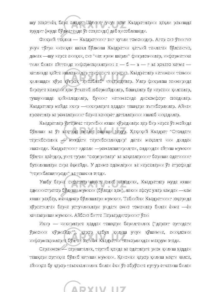 шу заҳотиѐқ бера олади. Шунинг учун ҳам Квадратларни ҳақли равишда эрудит (жуда бўлмаганда ўз соҳасида) деб ҳисоблашади. Фикрий таҳлил — Квадратнинг энг кучли томонидир. Агар сиз ўзингиз учун тўғри чизиқли шакл бўлмиш Квадратни қатъий танлаган бўлсангиз, демак —шу нарса аниқки, сиз &#34;чап ярим шарли&#34; фикрловчилар, информатика тили билан айтганда информацияларни: а — б — в — г ва ҳоказо кетма — кетликда қайта ишловчилар тоифасига кирасиз. Квадратлар натижани тахмин қилишдан кўра кўпроқ &#34;ҳисоблаб&#34; чиқарадилар. Улар фикрлаш занжирида бирорта халқани ҳам ўтказиб юбормайдилар, бошқалар бу нарсани қилсалар, тушунишда қийналадилар, бунинг натижасида дискомфорт сезадилар. Квадратлар майда икир —чикирларга ҳаддан ташқари эътиборлилар. Айнан проектлар ва режаларнинг барча конкрет деталларини ишлаб чиқадилар. Квадратлар ўзгармас тартибни яхши кўрадилар: ҳар бир нарса ўз жойида бўлиши ва ўз вақтида амалга ошиши зарур. Ҳақиқий Квадрат &#34;Столдаги тартибсизлик — миядаги тартибсизликдир&#34; деган мақолга чин дилдан ишонади. Квадратнинг идеали —режалаштирилган, олдиндан айтиш мумкин бўлган ҳаѐтдир, унга турли &#34;сюрпризлар&#34; ва воқеаларнинг бориши одатининг бузилишлари сира ѐқмайди. У доимо одамларни ва нарсаларни ўз атрофида &#34;тартиблаштиради&#34; ва ташкил этади. Ушбу барча сифатлар шунга олиб келадики, Квадратлар жуда яхши администратор бўлиши мумкин (бўлади ҳам), лекин афсус улар камдан —кам яхши раҳбар, менеджер бўлишлари мумкин. Табиийки Квадратнинг юқорида кўрсатилган барча устунликлари ундаги ожиз томонлар билан ѐнма —ѐн кечавериши мумкин. Айбсиз битта Парвардигорнинг ўзи! Икир — чикирларга ҳаддан ташқари берилганлик (&#34;дарахт ортидаги ўрмонни кўрмайди&#34;), қарор қабул қилиш учун қўшимча, аниқловчи информацияларга бўлган эҳтиѐж Квадратни тезкорликдан маҳрум этади. Саранжом — саришталик, тартиб қоида ва одатларга риоя қилиш ҳаддан ташқари ортиқча бўлиб кетиши мумкин. Қачонки қарор қилиш вақти келса, айниқса бу қарор таваккалчилик билан ѐки ўз обрўсига путур етказиш билан 