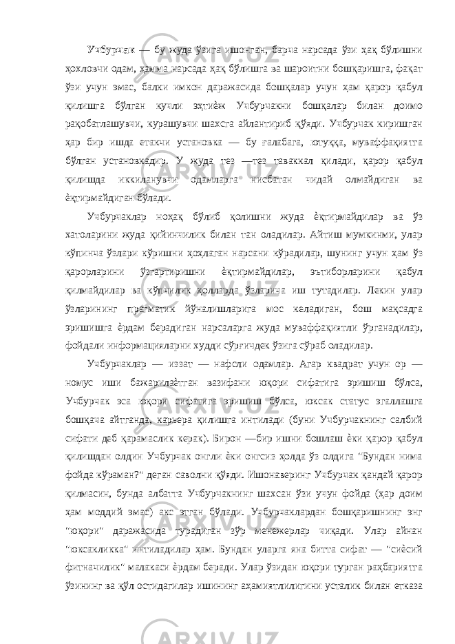 Учбурчак — бу жуда ўзига ишонган, барча нарсада ўзи ҳақ бўлишни ҳохловчи одам, ҳамма нарсада ҳақ бўлишга ва шароитни бошқаришга, фақат ўзи учун эмас, балки имкон даражасида бошқалар учун ҳам қарор қабул қилишга бўлган кучли эҳтиѐж Учбурчакни бошқалар билан доимо рақобатлашувчи, курашувчи шахсга айлантириб қўяди. Учбурчак киришган ҳар бир ишда етакчи установка — бу ғалабага, ютуққа, муваффақиятга бўлган установкадир. У жуда тез —тез таваккал қилади, қарор қабул қилишда иккиланувчи одамларга нисбатан чидай олмайдиган ва ѐқтирмайдиган бўлади. Учбурчаклар ноҳақ бўлиб қолишни жуда ѐқтирмайдилар ва ўз хатоларини жуда қийинчилик билан тан оладилар. Айтиш мумкинми, улар кўпинча ўзлари кўришни ҳоҳлаган нарсани кўрадилар, шунинг учун ҳам ўз қарорларини ўзгартиришни ѐқтирмайдилар, эътиборларини қабул қилмайдилар ва кўпчилик ҳолларда ўзларича иш тутадилар. Лекин улар ўзларининг прагматик йўналишларига мос келадиган, бош мақсадга эришишга ѐрдам берадиган нарсаларга жуда муваффақиятли ўрганадилар, фойдали информацияларни худди сўрғичдек ўзига сўраб оладилар. Учбурчаклар — иззат — нафсли одамлар. Агар квадрат учун ор — номус иши бажарилаѐтган вазифани юқори сифатига эришиш бўлса, Учбурчак эса юқори сифатига эришиш бўлса, юксак статус эгаллашга бошқача айтганда, карьера қилишга интилади (буни Учбурчакнинг салбий сифати деб қарамаслик керак). Бирон —бир ишни бошлаш ѐки қарор қабул қилишдан олдин Учбурчак онгли ѐки онгсиз ҳолда ўз олдига &#34;Бундан нима фойда кўраман?&#34; деган саволни қўяди. Ишонаверинг Учбурчак қандай қарор қилмасин, бунда албатта Учбурчакнинг шахсан ўзи учун фойда (ҳар доим ҳам моддий эмас) акс этган бўлади. Учбурчаклардан бошқаришнинг энг &#34;юқори&#34; даражасида турадиган зўр менежерлар чиқади. Улар айнан &#34;юксакликка&#34; интиладилар ҳам. Бундан уларга яна битта сифат — &#34;сиѐсий фитначилик&#34; малакаси ѐрдам беради. Улар ўзидан юқори турган раҳбариятга ўзининг ва қўл остидагилар ишининг аҳамиятлилигини усталик билан етказа 