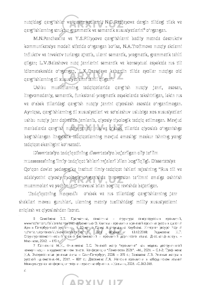 nutqidagi qarg‘ishlar va qasamyodlarni, N.G.Radjapova dargin tilidagi tilak va qarg‘ishlarning struktur-grammatik va semantik xususiyatlarini 6 o‘rgangan. M.N.Panchexina va Y.S.Filippova qarg‘ishlarni badiiy matnda destruktiv kommunikatsiya modeli sifatida o‘rgangan bo‘lsa, N.A.Trofimova nutqiy aktlarni influktiv va invektiv turlarga ajratib, ularni semantik, pragmatik, grammatik tahlil qilgan; L.V.Balashova nutq janrlarini semantik va konseptual aspektda rus tili idiomatekasida o‘rgangan, L.X.Dzasejeva kabardin tilida ayollar nutqiga oid qarg‘ishlarning til xususiyatlarini tahlil qilgan 7 . Ushbu mualliflarning tadqiqotlarida qarg‘ish nutqiy janri, asosan, lingvomadaniy, semantik, funksional-pragmatik aspektlarda tekshirilgan, lekin rus va o‘zbek tillaridagi qarg‘ish nutqiy janrini qiyoslash asosida o‘rganilmagan. Ayniqsa, qarg‘ishlarning til xususiyatlari va so‘zlashuv uslubiga xos xususiyatlari ushbu nutqiy janr doirasida jamlanib, qiyosiy-tipologik tadqiq etilmagan. Mavjud manbalarda qarg‘ish nutqiy janrini rus va o‘zbek tillarida qiyoslab o‘rganishga bag‘ishlangan lingvistik tadqiqotlarning mavjud emasligi mazkur ishning yangi tadqiqot ekanligini ko‘rsatadi. Dissertatsiya tadqiqotining dissertatsiya bajarilgan oliy ta’lim muassasasining ilmiy-tadqiqot ishlari rejalari bilan bog‘liqligi. Dissertatsiya Qo‘qon davlat pedagogika instituti ilmiy-tadqiqot ishlari rejasining “Rus tili va adabiyotini qiyosiy-tipologik o‘rganishda innovatsion ta’limni amalga oshirish muammolari va yechimlari” mavzusi bilan bog‘liq ravishda bajarilgan. Tadqiqotning maqsadi: o‘zbek va rus tillaridagi qarg‘ishlarning janr shakllari mavzu guruhlari, ularning matniy tuzilishidagi milliy xususiyatlarni aniqlash va qiyoslashdan iborat. 6 Самойлова Е.Е. Прагматика, семантика и структура севернорусских проклятий, www/rathenia/ru/folklore/samoylova; Абраменько О. Клятвы и проклятия в речевой практике русских цыган // Архив Петербургской русистики. К 60-летию Павла Анатольевича Клубкова. Интернет ресурс: http: // ruthenia.ru/apr/texts/klubkov60/abramenko.html Дата обращения: 13.12.2018; Раджапова Н.Г. Структурносемантический анализ благожеланий и проклятий даргинсого языка. Дисс.кан.фил.наук. – Мхачкала, 2012. – 170 с. 7 Панчехина М.Н., Филиппова Е.С. Речевой жанр “проклятие” как модель деструктивной коммуникации в художественном тексте. Конференция “Ломоносов 2021”. –М., 2021. – С.1-2; Трофимова Н.А. Экспрессивные речевые акты. – Сакт-Петербург, 2008. – 376 с.; Балашова Л.В. Речевые жанры в русской идиоматеке.-М., 2017. – 837 с.; Дзасежева Л.Х. Женские проклятия в кабардинском языке// Межкультурная конференция: теория и практика обучения. – Нальчик, 2005. –С.312-315. 4 