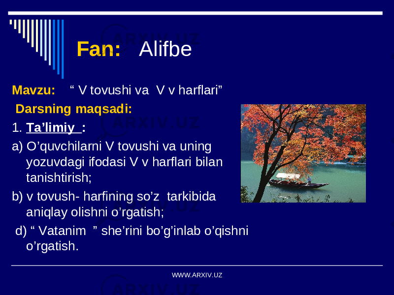 Fan: Alifbe Mavzu: “ V tovushi va V v harflari” Darsning maqsadi: 1. Ta’limiy : a) O’quvchilarni V tovushi va uning yozuvdagi ifodasi V v harflari bilan tanishtirish; b) v tovush- harfining so’z tarkibida aniqlay olishni o’rgatish; d) “ Vatanim ” she’rini bo’g’inlab o’qishni o’rgatish. WWW.ARXIV.UZ 