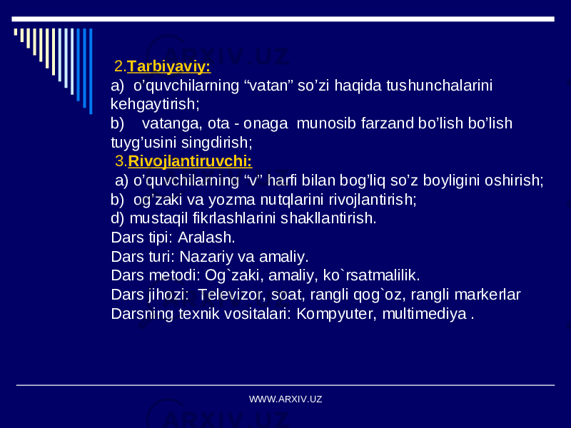  2. Tarbiyaviy: a) o’quvchilarning “vatan” so’zi haqida tushunchalarini kehgaytirish; b) vatanga, ota - onaga munosib farzand bo’lish bo’lish tuyg’usini singdirish; 3. Rivojlantiruvchi: a) o’quvchilarning “v” harfi bilan bog’liq so’z boyligini oshirish; b) og’zaki va yozma nutqlarini rivojlantirish; d) mustaqil fikrlashlarini shakllantirish. Dars tipi: Aralash. Dars turi: Nazariy va amaliy. Dars metodi: Og`zaki, amaliy, ko`rsatmalilik. Dars jihozi: Televizor, soat, rangli qog`oz, rangli markerlar Darsning texnik vositalari: Kompyuter, multimediya . WWW.ARXIV.UZ 