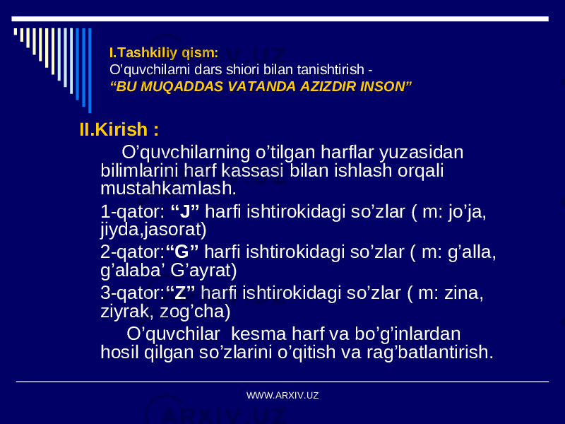 I.Tashkiliy qism: O’quvchilarni dars shiori bilan tanishtirish - “BU MUQADDAS VATANDA AZIZDIR INSON” II.Kirish : O’quvchilarning o’tilgan harflar yuzasidan bilimlarini harf kassasi bilan ishlash orqali mustahkamlash. 1-qator: “J” harfi ishtirokidagi so’zlar ( m: jo’ja, jiyda,jasorat) 2-qator: “G” harfi ishtirokidagi so’zlar ( m: g’alla, g’alaba’ G’ayrat) 3-qator: “Z” harfi ishtirokidagi so’zlar ( m: zina, ziyrak, zog’cha) O’quvchilar kesma harf va bo’g’inlardan hosil qilgan so’zlarini o’qitish va rag’batlantirish. WWW.ARXIV.UZ 