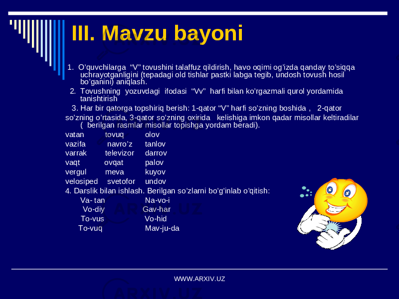 III. Mavzu bayoni 1. O’quvchilarga “V” tovushini talaffuz qildirish, havo oqimi og’izda qanday to’siqqa uchrayotganligini (tepadagi old tishlar pastki labga tegib, undosh tovush hosil bo’ganini) aniqlash. 2. Tovushning yozuvdagi ifodasi “Vv” harfi bilan ko’rgazmali qurol yordamida tanishtirish 3. Har bir qatorga topshiriq berish: 1-qator “V” harfi so’zning boshida , 2-qator so’zning o’rtasida, 3-qator so’zning oxirida kelishiga imkon qadar misollar keltiradilar ( berilgan rasmlar misollar topishga yordam beradi). vatan tovuq olov vazifa navro’z tanlov varrak televizor darrov vaqt ovqat palov vergul meva kuyov velosiped svetofor undov 4. Darslik bilan ishlash. Berilgan so’zlarni bo’g’inlab o’qitish: Va- tan Na-vo-i Vo-diy Gav-har To-vus Vo-hid To-vuq Mav-ju-da WWW.ARXIV.UZ 