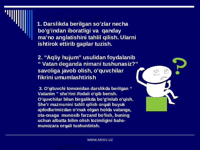  1. Darslikda berilgan so’zlar necha bo’g’indan iboratligi va qanday ma’no anglatishini tahlil qilish. Ularni ishtirok ettirib gaplar tuzish. 2. “Aqliy hujum” usulidan foydalanib “ Vatan deganda nimani tushunasiz?” savoliga javob olish, o’quvchilar fikrini umumlashtirish 3. O’qituvchi tomonidan darslikda berilgan “ Vatanim ” she’rini ifodali o’qib berish. O’quvchilar bilan birgalikda bo’g’inlab o’qish. She’r mazmunini tahlil qilish orqali buyuk ajdodlarimizdan o’rnak olgan holda vatanga, ota-onaga munosib farzand bo’lish, buning uchun albatta bilim olish lozimligini bahs- munozara orqali tushuntirish. WWW.ARXIV.UZ 