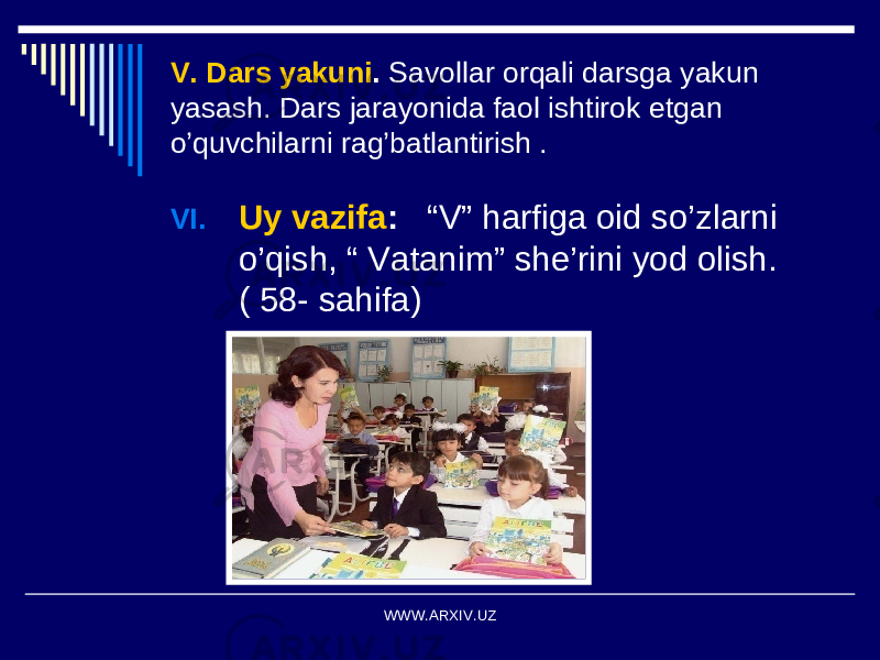 V. Dars yakuni . Savollar orqali darsga yakun yasash. Dars jarayonida faol ishtirok etgan o’quvchilarni rag’batlantirish . VI. Uy vazifa : “V” harfiga oid so’zlarni o’qish, “ Vatanim” she’rini yod olish. ( 58- sahifa) WWW.ARXIV.UZ 