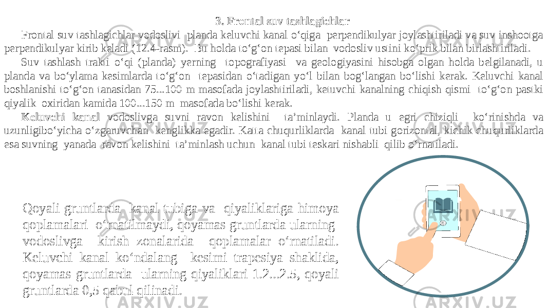 3. Frontal suv tashlagichlar Frontal suv tashlagichlar vodoslivi planda keluvchi kanal o‘qiga perpendikulyar joylashtiriladi va suv inshootga perpendikulyar kirib keladi (12.4-rasm). Bu holda to‘g‘on tepasi bilan vodosliv ustini ko‘prik bilan birlashtiriladi. Suv tashlash trakti o‘qi (planda) yerning topografiyasi va geologiyasini hisobga olgan holda belgilanadi, u planda va bo‘ylama kesimlarda to‘g‘on tepasidan o‘tadigan yo‘l bilan bog‘langan bo‘lishi kerak. Keluvchi kanal boshlanishi to‘g‘on tanasidan 75...100 m masofada joylashtiriladi, ketuvchi kanalning chiqish qismi to‘g‘on pastki qiyalik oxiridan kamida 100...150 m masofada bo‘lishi kerak. Keluvchi kanal vodoslivga suvni ravon kelishini ta’minlaydi. Planda u egri chiziqli ko‘rinishda va uzunligibo‘yicha o‘zgaruvchan kenglikka egadir. Katta chuqurliklarda kanal tubi gorizontal, kichik chuqurliklarda esa suvning yanada ravon kelishini ta’minlash uchun kanal tubi teskari nishabli qilib o‘rnatiladi. Qoyali gruntlarda kanal tubiga va qiyaliklariga himoya qoplamalari o‘rnatilmaydi, qoyamas gruntlarda ularning vodoslivga kirish zonalarida qoplamalar o‘rnatiladi. Keluvchi kanal ko‘ndalang kesimi trapesiya shaklida, qoyamas gruntlarda ularning qiyaliklari 1.2...2.5, qoyali gruntlarda 0,5 qabul qilinadi. 