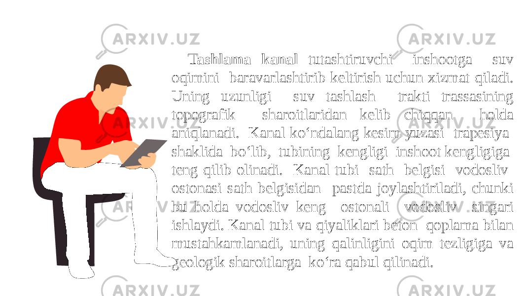 Tashlama kanal tutashtiruvchi inshootga suv oqimini baravarlashtirib keltirish uchun xizmat qiladi. Uning uzunligi suv tashlash trakti trassasining topografik sharoitlaridan kelib chiqqan holda aniqlanadi. Kanal ko‘ndalang kesim yuzasi trapesiya shaklida bo‘lib, tubining kengligi inshoot kengligiga teng qilib olinadi. Kanal tubi sath belgisi vodosliv ostonasi sath belgisidan pastda joylashtiriladi, chunki bu holda vodosliv keng ostonali vodosliv singari ishlaydi. Kanal tubi va qiyaliklari beton qoplama bilan mustahkamlanadi, uning qalinligini oqim tezligiga va geologik sharoitlarga ko‘ra qabul qilinadi. 