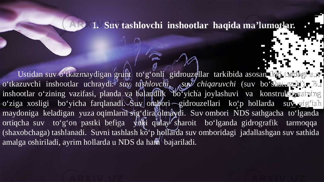 1. Suv tashlovchi inshootlar haqida ma’lumotlar. Ustidan suv o‘tkazmaydigan grunt to‘g‘onli gidrouzellar tarkibida asosan ikki turdagi suv o‘tkazuvchi inshootlar uchraydi: suv tashlovchi , suv chiqaruvchi (suv bo‘shatuvchi). Bu inshootlar o‘zining vazifasi, planda va balandlik bo‘yicha joylashuvi va konstruksiyasining o‘ziga xosligi bo‘yicha farqlanadi. Suv ombori gidrouzellari ko‘p hollarda suv yig‘ish maydoniga keladigan yuza oqimlarni sig‘dira olmaydi. Suv ombori NDS sathgacha to‘lganda ortiqcha suv to‘g‘on pastki befiga yoki qulay sharoit bo‘lganda gidrografik tarmoqqa (shaxobchaga) tashlanadi. Suvni tashlash ko‘p hollarda suv omboridagi jadallashgan suv sathida amalga oshiriladi, ayrim hollarda u NDS da ham bajariladi. 