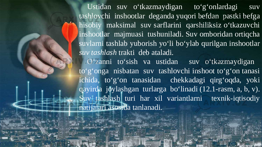 Ustidan suv o‘tkazmaydigan to‘g‘onlardagi suv tashlovchi inshootlar deganda yuqori befdan pastki befga hisobiy maksimal suv sarflarini qarshiliksiz o‘tkazuvchi inshootlar majmuasi tushuniladi. Suv omboridan ortiqcha suvlarni tashlab yuborish yo‘li bo‘ylab qurilgan inshootlar suv tashlash trakti deb ataladi. O‘zanni to‘sish va ustidan suv o‘tkazmaydigan to‘g‘onga nisbatan suv tashlovchi inshoot to‘g‘on tanasi ichida, to‘g‘on tanasidan chekkadagi qirg‘oqda, yoki qayirda joylashgan turlarga bo‘linadi (12.1-rasm, a, b, v). Suv tashlash turi har xil variantlarni texnik-iqtisodiy natijalari asosida tanlanadi. 