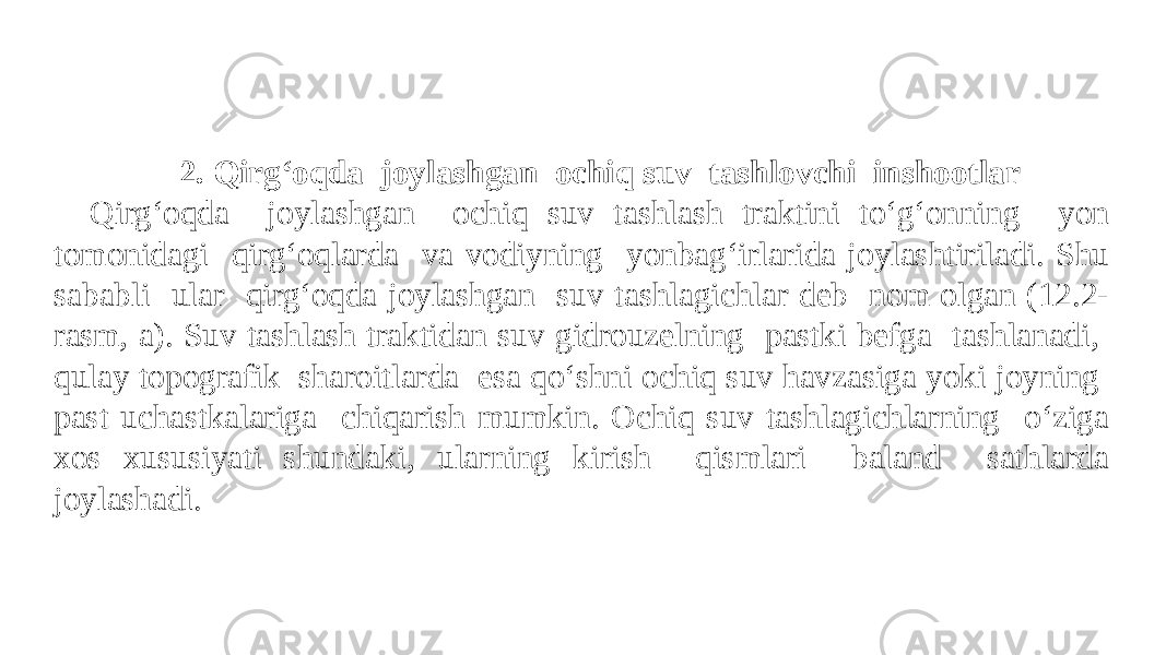 2. Qirg‘oqda joylashgan ochiq suv tashlovchi inshootlar Qirg‘oqda joylashgan ochiq suv tashlash traktini to‘g‘onning yon tomonidagi qirg‘oqlarda va vodiyning yonbag‘irlarida joylashtiriladi. Shu sababli ular qirg‘oqda joylashgan suv tashlagichlar deb nom olgan (12.2- rasm, a). Suv tashlash traktidan suv gidrouzelning pastki befga tashlanadi, qulay topografik sharoitlarda esa qo‘shni ochiq suv havzasiga yoki joyning past uchastkalariga chiqarish mumkin. Ochiq suv tashlagichlarning o‘ziga xos xususiyati shundaki, ularning kirish qismlari baland sathlarda joylashadi. 