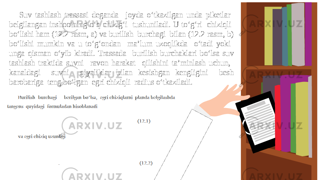 Suv tashlash trassasi deganda joyda o‘tkazilgan unda piketlar belgilangan inshootning o‘q chizig‘i tushuniladi. U to‘g‘ri chiziqli bo‘lishi ham (12.2-rasm, a) va burilish burchagi bilan (12.2-rasm, b) bo‘lishi mumkin va u to‘g‘ondan ma’lum uzoqlikda o‘tadi yoki unga qisman o‘yib kiradi. Trassada burilish burchaklari bo‘lsa suv tashlash traktida suvni ravon harakat qilishini ta’minlash uchun, kanaldagi suvni qiyaliklar bilan kesishgan kengligini besh barobariga teng bo‘lgan egri chiziqli radius o‘tkaziladi. 