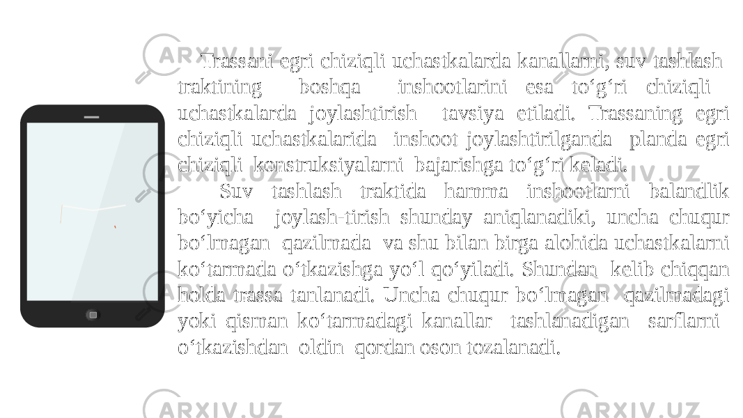 Trassani egri chiziqli uchastkalarda kanallarni, suv tashlash traktining boshqa inshootlarini esa to‘g‘ri chiziqli uchastkalarda joylashtirish tavsiya etiladi. Trassaning egri chiziqli uchastkalarida inshoot joylashtirilganda planda egri chiziqli konstruksiyalarni bajarishga to‘g‘ri keladi. Suv tashlash traktida hamma inshootlarni balandlik bo‘yicha joylash-tirish shunday aniqlanadiki, uncha chuqur bo‘lmagan qazilmada va shu bilan birga alohida uchastkalarni ko‘tarmada o‘tkazishga yo‘l qo‘yiladi. Shundan kelib chiqqan holda trassa tanlanadi. Uncha chuqur bo‘lmagan qazilmadagi yoki qisman ko‘tarmadagi kanallar tashlanadigan sarflarni o‘tkazishdan oldin qordan oson tozalanadi. 