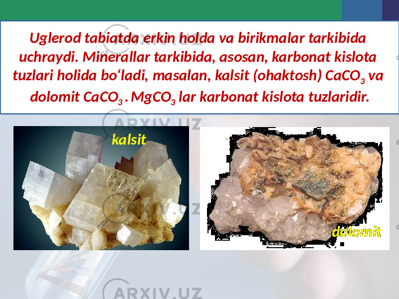 Uglerod tabiatda erkin holda va birikmalar tarkibida uchraydi. Minerallar tarkibida, asosan, karbonat kislota tuzlari holida bo‘ladi, masalan, kalsit (ohaktosh) CaCO 3 va dolomit CaCO 3 . MgCO 3 lar karbonat kislota tuzlaridir. kalsit dolomit 